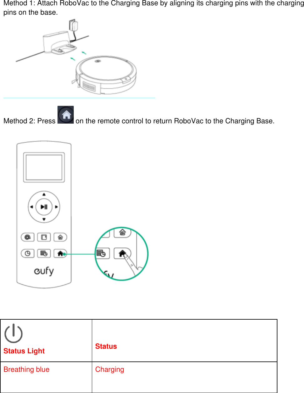 Method 1: Attach RoboVac to the Charging Base by aligning its charging pins with the charging pins on the base.   Method 2: Press   on the remote control to return RoboVac to the Charging Base.      Status Light   Status Breathing blue  Charging 