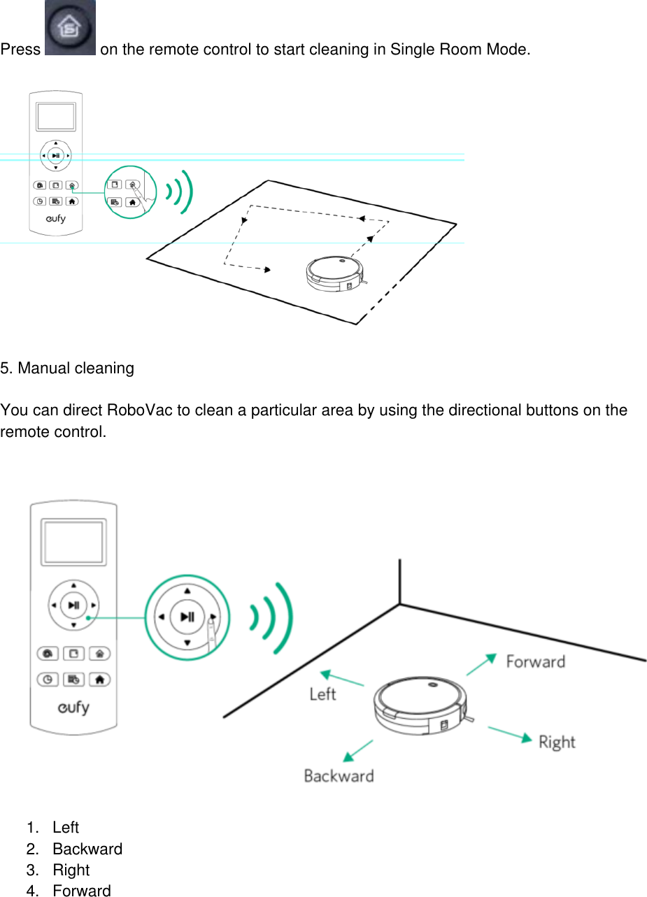  Press   on the remote control to start cleaning in Single Room Mode.     5. Manual cleaning   You can direct RoboVac to clean a particular area by using the directional buttons on the remote control.     1. Left 2.  Backward 3.  Right 4.  Forward  