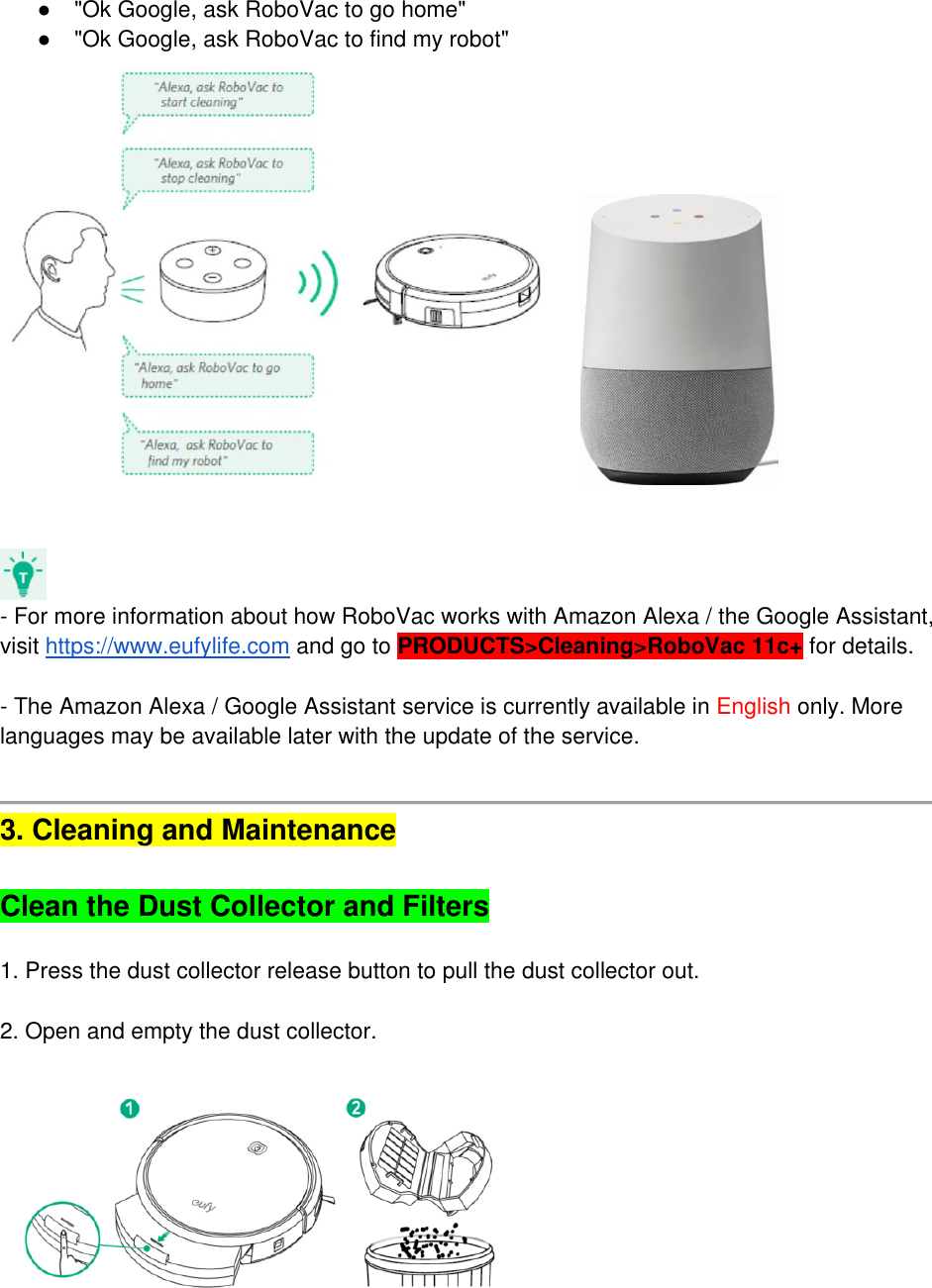 ●  &quot;Ok Google, ask RoboVac to go home&quot; ●  &quot;Ok Google, ask RoboVac to find my robot&quot;       - For more information about how RoboVac works with Amazon Alexa / the Google Assistant, visit https://www.eufylife.com and go to PRODUCTS&gt;Cleaning&gt;RoboVac 11c+ for details.   - The Amazon Alexa / Google Assistant service is currently available in English only. More languages may be available later with the update of the service.    3. Cleaning and Maintenance   Clean the Dust Collector and Filters  1. Press the dust collector release button to pull the dust collector out.   2. Open and empty the dust collector.      