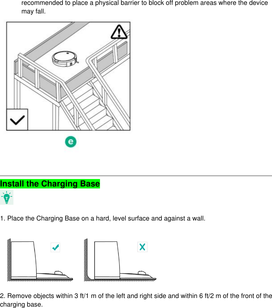 recommended to place a physical barrier to block off problem areas where the device may fall.      Install the Charging Base    1. Place the Charging Base on a hard, level surface and against a wall.    2. Remove objects within 3 ft/1 m of the left and right side and within 6 ft/2 m of the front of the charging base. 