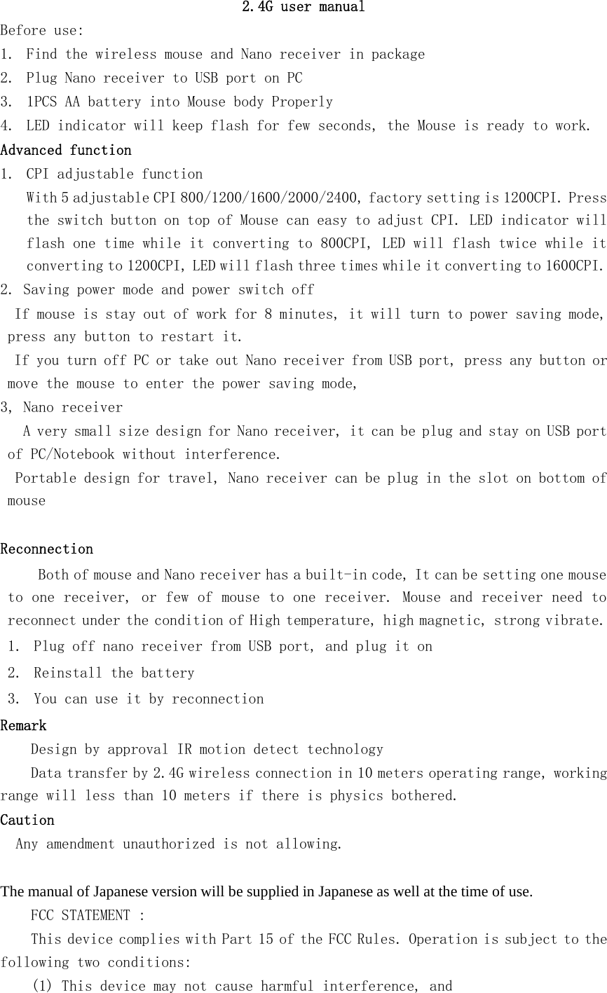 2.4G user manualBefore use:1. Find the wireless mouse and Nano receiver in package2. Plug Nano receiver to USB port on PC3. 1PCS AA battery into Mouse body Properly4. LED indicator will keep flash for few seconds, the Mouse is ready to work.Advanced function1. CPI adjustable functionWith 5 adjustable CPI 800/1200/1600/2000/2400, factory setting is 1200CPI. Pressthe switch button on top of Mouse can easy to adjust CPI. LED indicator willflash one time while it converting to 800CPI, LED will flash twice while itconverting to 1200CPI, LED will flash three times while it converting to 1600CPI.2. Saving power mode and power switch offIf mouse is stay out of work for 8 minutes, it will turn to power saving mode,press any button to restart it.If you turn off PC or take out Nano receiver from USB port, press any button ormove the mouse to enter the power saving mode,3, Nano receiverA very small size design for Nano receiver, it can be plug and stay on USB portof PC/Notebook without interference.Portable design for travel, Nano receiver can be plug in the slot on bottom ofmouseReconnectionBoth of mouse and Nano receiver has a built-in code, It can be setting one mouseto one receiver, or few of mouse to one receiver. Mouse and receiver need toreconnect under the condition of High temperature, high magnetic, strong vibrate.1. Plug off nano receiver from USB port, and plug it on2. Reinstall the battery3. You can use it by reconnectionRemarkDesign by approval IR motion detect technologyData transfer by 2.4G wireless connection in 10 meters operating range, workingrangewilllessthan10metersifthereisphysicsbothered.CautionAny amendment unauthorized is not allowing.The manual of Japanese version will be supplied in Japanese as well at the time of use.FCC STATEMENT :This device complies with Part 15 of the FCC Rules. Operation is subject to thefollowing two conditions:(1) This device may not cause harmful interference, and