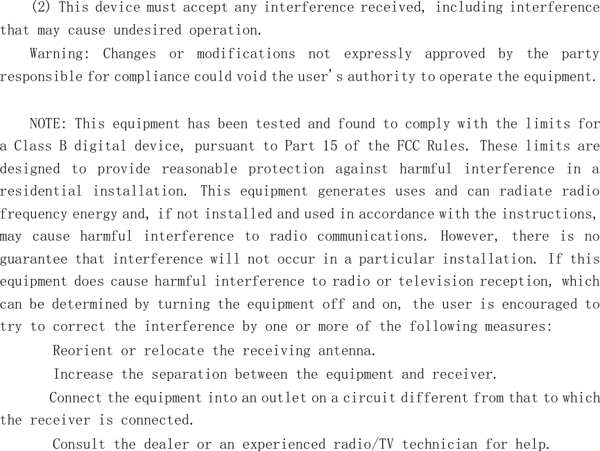 (2) This device must accept any interference received, including interferencethat may cause undesired operation.Warning: Changes or modifications not expressly approved by the partyresponsible for compliance could void the user&apos;s authority to operate the equipment.NOTE: This equipment has been tested and found to comply with the limits fora Class B digital device, pursuant to Part 15 of the FCC Rules. These limits aredesigned to provide reasonable protection against harmful interference in aresidential installation. This equipment generates uses and can radiate radiofrequency energy and, if not installed and used in accordance with the instructions,may cause harmful interference to radio communications. However, there isnoguarantee that interference will not occur in a particular installation. If thisequipment does cause harmful interference to radio or television reception, whichcan be determined by turning the equipment off and on, the user is encouragedtotry to correct the interference by one or more of the following measures:　 Reorient or relocate the receiving antenna.　 Increase the separation between the equipment and receiver.　 Connect the equipment into an outlet on a circuit different from that to whichthe receiver is connected.　 Consult the dealer or an experienced radio/TV technician for help.