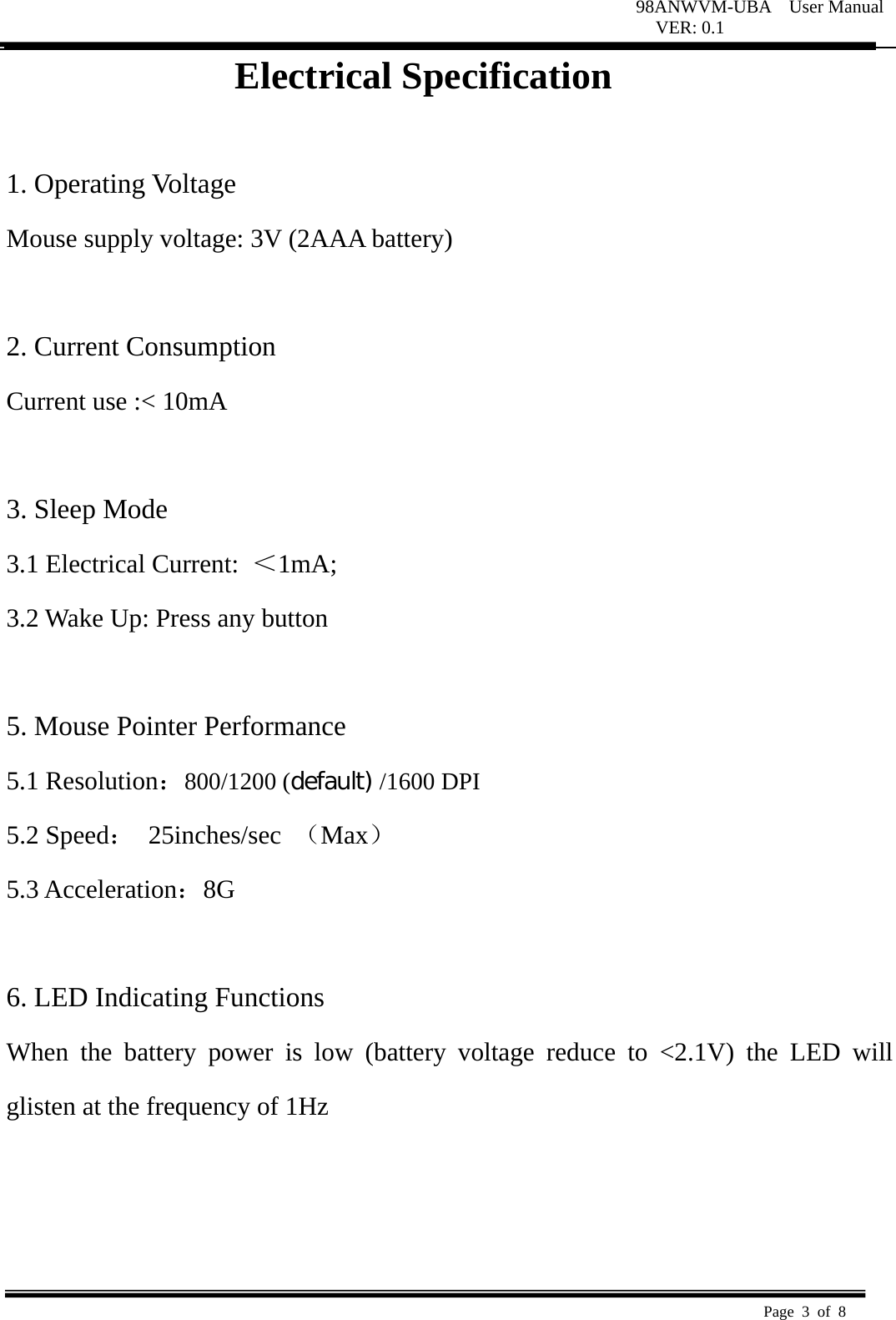 98ANWVM-UBA  User Manual VER: 0.1  Page 3 of 8   Electrical Specification  1. Operating Voltage   Mouse supply voltage: 3V (2AAA battery)    2. Current Consumption   Current use :&lt; 10mA    3. Sleep Mode   3.1 Electrical Current:  ＜1mA;  3.2 Wake Up: Press any button    5. Mouse Pointer Performance 5.1 Resolution：800/1200 (default) /1600 DPI 5.2 Speed： 25inches/sec （Max） 5.3 Acceleration：8G   6. LED Indicating Functions   When the battery power is low (battery voltage reduce to &lt;2.1V) the LED will glisten at the frequency of 1Hz      