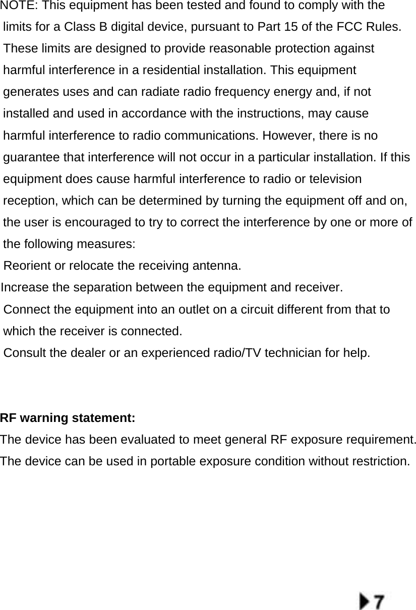  NOTE: This equipment has been tested and found to comply with the limits for a Class B digital device, pursuant to Part 15 of the FCC Rules. These limits are designed to provide reasonable protection against harmful interference in a residential installation. This equipment generates uses and can radiate radio frequency energy and, if not installed and used in accordance with the instructions, may cause harmful interference to radio communications. However, there is no guarantee that interference will not occur in a particular installation. If this equipment does cause harmful interference to radio or television reception, which can be determined by turning the equipment off and on, the user is encouraged to try to correct the interference by one or more of the following measures:  Reorient or relocate the receiving an　tenna. 　  Increase the separation between the equipment and receiver.  Connect the equipment into an outlet on a circuit different from that to 　which the receiver is connected.  Consult the dealer or an experienced radio/TV technician for help.　   RF warning statement: The device has been evaluated to meet general RF exposure requirement.  The device can be used in portable exposure condition without restriction.            