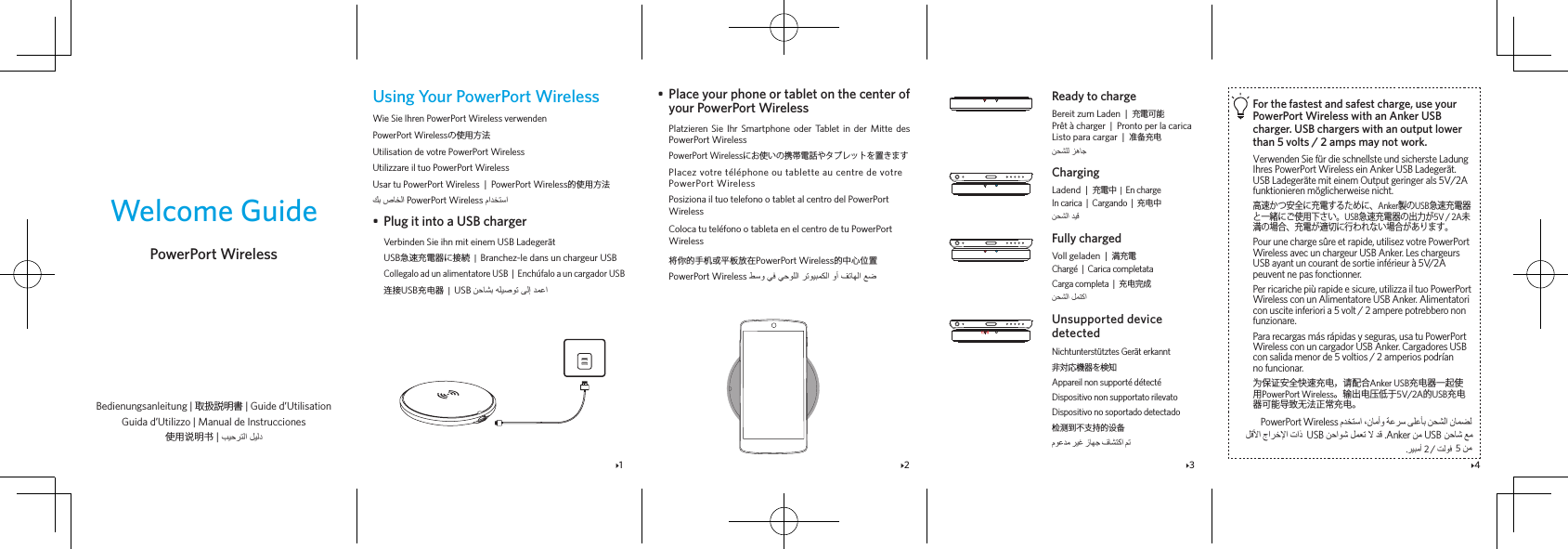 1 2 3 4Welcome GuidePowerPort WirelessBedienungsanleitung | 取扱説明書 | Guide d’Utilisation Guida d’Utilizzo | Manual de Instrucciones使用说明书 | Using Your PowerPort WirelessWie Sie Ihren PowerPort Wireless verwendenPowerPort Wirelessの使用方法Utilisation de votre PowerPort WirelessUtilizzare il tuo PowerPort WirelessUsar tu PowerPort Wireless  |  PowerPort Wireless的使用方法  PowerPort Wireless •  Plug it into a USB chargerVerbinden Sie ihn mit einem USB LadegerätUSB急速充電器に接続  |  Branchez-le dans un chargeur USBCollegalo ad un alimentatore USB  |  Enchúfalo a un cargador USB连接USB充电器  |  USB •  Place your phone or tablet on the center of  your PowerPort WirelessPlatzieren Sie Ihr Smartphone oder Tablet in der Mitte des PowerPort WirelessPowerPort Wirelessにお使いの携帯電話やタブレットを置きますPlacez votre téléphone ou tablette au centre de votre PowerPort WirelessPosiziona il tuo telefono o tablet al centro del PowerPort WirelessColoca tu teléfono o tableta en el centro de tu PowerPort Wireless将你的手机或平板放在PowerPort Wireless的中心位置PowerPort Wireless For the fastest and safest charge, use your PowerPort Wireless with an Anker USB charger. USB chargers with an output lower than 5 volts / 2 amps may not work.Verwenden Sie für die schnellste und sicherste Ladung Ihres PowerPort Wireless ein Anker USB Ladegerät. USB Ladegeräte mit einem Output geringer als 5V/2A funktionieren möglicherweise nicht.高速かつ安全に充電するために、Anker製のUSB急速充電器と一緒にご使用下さい。USB急速充電器の出力が5V / 2A未満の場合、充電が適切に行われない場合があります。Pour une charge sûre et rapide, utilisez votre PowerPort Wireless avec un chargeur USB Anker. Les chargeurs USB ayant un courant de sortie inférieur à 5V/2A peuvent ne pas fonctionner.Per ricariche più rapide e sicure, utilizza il tuo PowerPort Wireless con un Alimentatore USB Anker. Alimentatori con uscite inferiori a 5 volt / 2 ampere potrebbero non funzionare.Para recargas más rápidas y seguras, usa tu PowerPort Wireless con un cargador USB Anker. Cargadores USB con salida menor de 5 voltios / 2 amperios podrían no funcionar.为保证安全快速充电，请配合Anker USB充电器一起使用PowerPort Wireless。输出电压低于5V/2A的USB充电器可能导致无法正常充电。 PowerPort Wireless Ready to chargeBereit zum Laden  |  充電可能Prêt à charger  |  Pronto per la caricaListo para cargar  |  准备充电ChargingLadend  |  充電中  |  En chargeIn carica  |  Cargando  |  充电中Fully chargedVoll geladen  |  満充電Chargé  |  Carica completataCarga completa  |  充电完成Unsupported device detectedNichtunterstütztes Gerät erkannt非対応機器を検知Appareil non supporté détectéDispositivo non supportato rilevatoDispositivo no soportado detectado检测到不支持的设备  2 / .  5     USB  .Anker  USB  