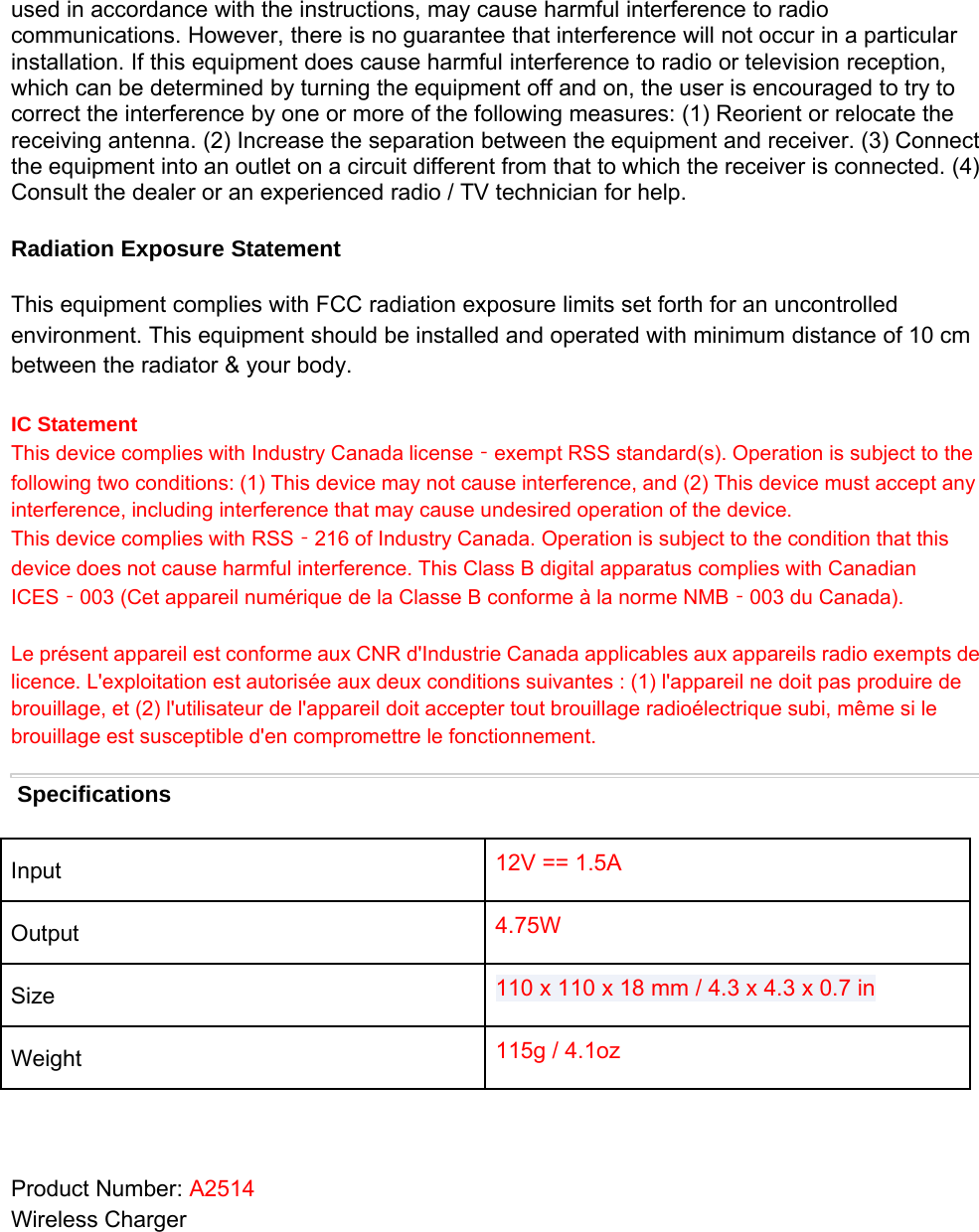 used in accordance with the instructions, may cause harmful interference to radiocommunications. However, there is no guarantee that interference will not occur in a particularinstallation. If this equipment does cause harmful interference to radio or television reception,which can be determined by turning the equipment off and on, the user is encouraged to try tocorrect the interference by one or more of the following measures: (1) Reorient or relocate thereceiving antenna. (2) Increase the separation between the equipment and receiver. (3) Connectthe equipment into an outlet on a circuit different from that to which the receiver is connected. (4)Consult the dealer or an experienced radio / TV technician for help.Radiation Exposure StatementThis equipment complies with FCC radiation exposure limits set forth for an uncontrolledenvironment. This equipment should be installed and operated with minimum distance of 10 cmbetween the radiator &amp; your body.IC StatementThis device complies with Industry Canada license‐exempt RSS standard(s). Operation is subject to thefollowing two conditions: (1) This device may not cause interference, and (2) This device must accept anyinterference, including interference that may cause undesired operation of the device.This device complies with RSS‐216 of Industry Canada. Operation is subject to the condition that thisdevice does not cause harmful interference. This Class Bdigital apparatus complies with CanadianICES‐003 (Cet appareil numérique de la Classe Bconforme àla norme NMB‐003 du Canada).Le présent appareil est conforme aux CNR d&apos;Industrie Canada applicables aux appareils radio exempts delicence. L&apos;exploitation est autorisée aux deux conditions suivantes :(1) l&apos;appareil ne doit pas produire debrouillage, et (2) l&apos;utilisateur de l&apos;appareil doit accepter tout brouillage radioélectrique subi, même si lebrouillage est susceptible d&apos;en compromettre le fonctionnement.SpecificationsInput 12V == 1.5AOutput 4.75WSize 110 x110 x18 mm /4.3 x4.3 x0.7 inWeight 115g / 4.1ozProduct Number: A2514Wireless Charger