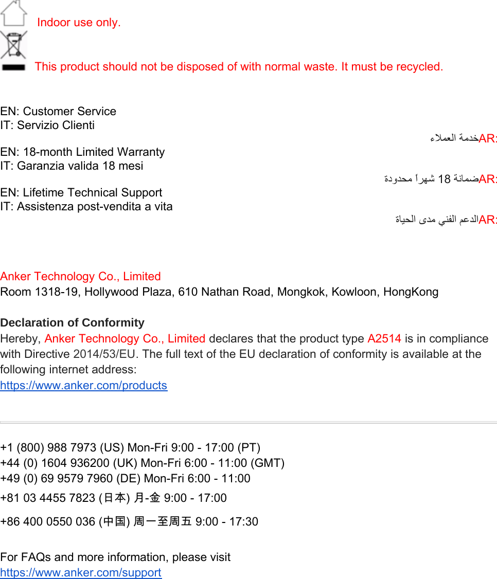 Indoor use only.This product should not be disposed of with normal waste. It must be recycled.EN: Customer ServiceIT: Servizio Clienti AR:EN: 18-month Limited WarrantyIT: Garanzia valida 18 mesi  18 AR:EN: Lifetime Technical SupportIT: Assistenza post-vendita a vita   AR:Anker Technology Co., LimitedRoom 1318-19, Hollywood Plaza, 610 Nathan Road, Mongkok, Kowloon, HongKongDeclaration of ConformityHereby, Anker Technology Co., Limited declares that the product type A2514 is in compliancewith Directive 2014/53/EU.The full text of the EU declaration of conformity is available at thefollowing internet address:https://www.anker.com/products+1 (800) 988 7973 (US) Mon-Fri 9:00 - 17:00 (PT)+44 (0) 1604 936200 (UK) Mon-Fri 6:00 - 11:00 (GMT)+49 (0) 69 9579 7960 (DE) Mon-Fri 6:00 - 11:00+81 03 4455 7823 (日本) 月-金 9:00 - 17:00+86 400 0550 036 (中国) 周一至周五 9:00 - 17:30For FAQs and more information, please visithttps://www.anker.com/support