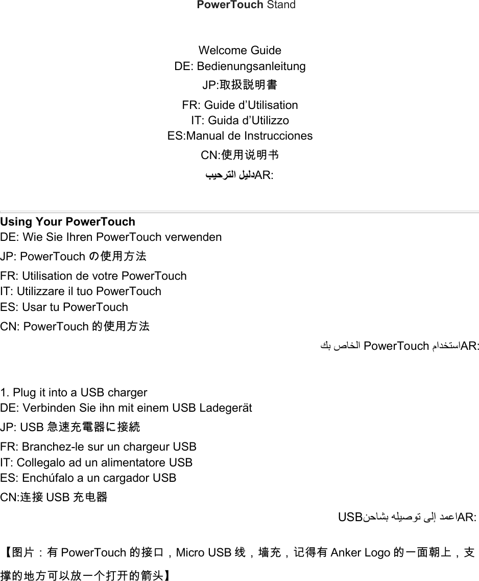 PowerTouch StandWelcome GuideDE: BedienungsanleitungJP:取扱説明書FR: Guide d’UtilisationIT: Guida d’UtilizzoES:Manual de InstruccionesCN:使用说明书ﺐﻴﺣﺮﺘﻟا ﻞﻴﻟدAR:Using Your PowerTouchDE: Wie Sie Ihren PowerTouch verwendenJP: PowerTouch の使用方法FR: Utilisation de votre PowerTouchIT: Utilizzare il tuo PowerTouchES: Usar tu PowerTouchCN: PowerTouch 的使用方法ﻚﺑ صﺎﺨﻟا PowerTouch ماﺪﺨﺘﺳاAR:1. Plug it into a USB chargerDE: Verbinden Sie ihn mit einem USB LadegerätJP: USB 急速充電器に接続FR: Branchez-le sur un chargeur USBIT: Collegalo ad un alimentatore USBES: Enchúfalo a un cargador USBCN:连接 USB 充电器USBﻦﺣﺎﺸﺑ ﻪﻠﻴﺻﻮﺗ ﻰﻟإ ﺪﻤﻋاAR:【图片：有 PowerTouch 的接口，Micro USB 线，墙充，记得有 Anker Logo 的一面朝上，支撑的地方可以放一个打开的箭头】