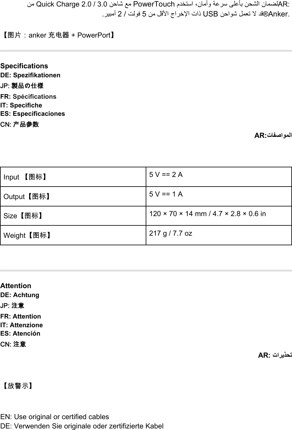 ﻦﻣ Quick Charge 2.0 / 3.0 ﻦﺣﺎﺷ ﻊﻣ PowerTouch مﺪﺨﺘﺳا ،نﺎﻣأو ﺔﻋﺮﺳ ﻰﻠﻋﺄﺑ ﻦﺤﺸﻟا نﺎﻤﻀﻟAR:.ﺮﻴﺒﻣأ 2/ﺖﻟﻮﻓ 5ﻦﻣ ﻞﻗﻷا جاﺮﺧﻹا تاذ USB ﻦﺣاﻮﺷ ﻞﻤﻌﺗ ﻻ ﺪﻗ®Anker.【图片：anker 充电器 + PowerPort】SpecificationsDE: SpezifikationenJP: 製品の仕様FR: SpécificationsIT: SpecificheES: EspecificacionesCN: 产品参数AR:تﺎﻔﺻاﻮﻤﻟاInput 【图标】 5V==2AOutput【图标】 5V==1ASize【图标】 120 × 70 × 14 mm / 4.7 × 2.8 × 0.6 inWeight【图标】 217 g / 7.7 ozAttentionDE: AchtungJP: 注意FR: AttentionIT: AttenzioneES: AtenciónCN: 注意AR: تاﺮﻳﺬﺤﺗ【放警示】EN: Use original or certified cablesDE: Verwenden Sie originale oder zertifizierte Kabel