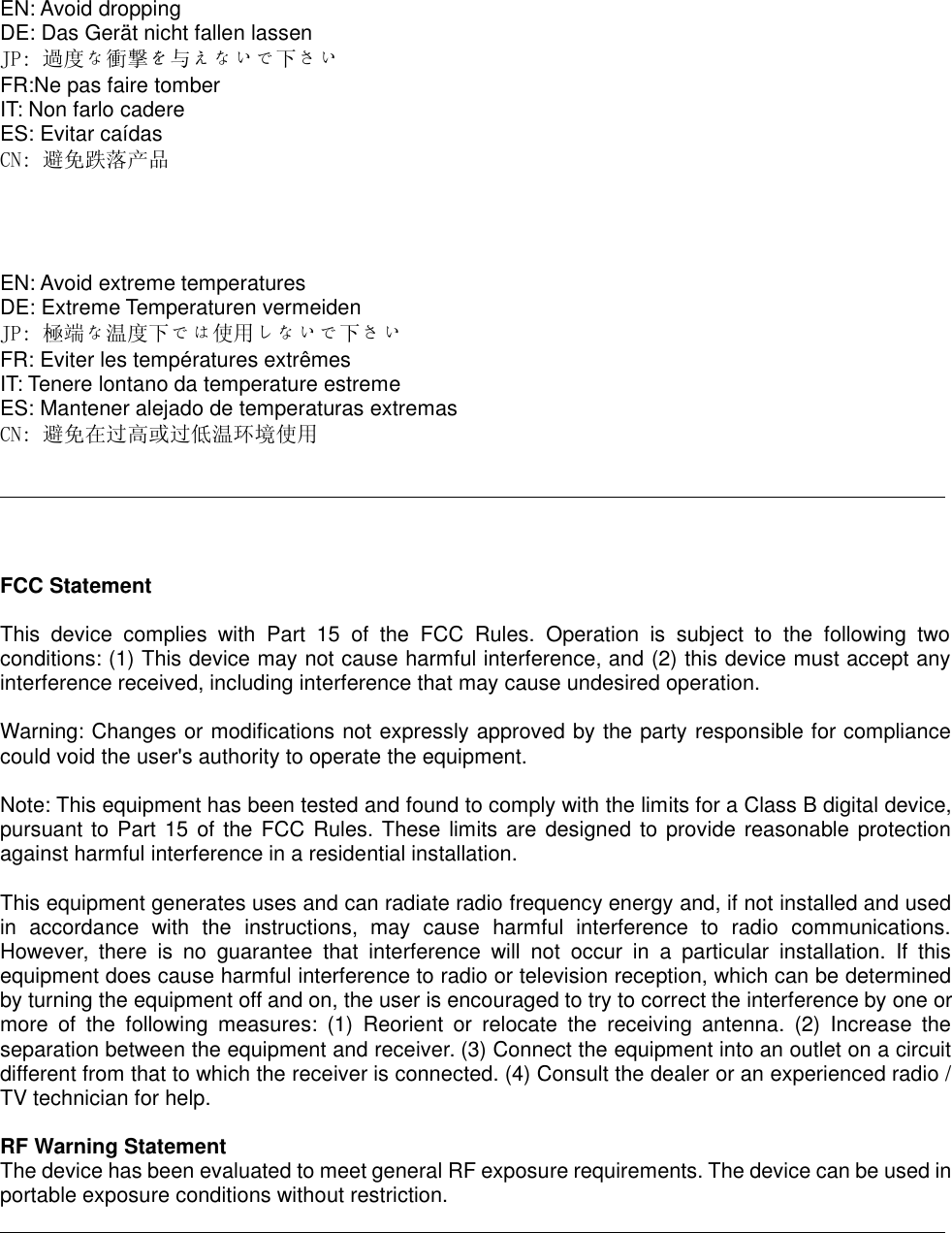 EN: Avoid droppingDE: Das Gerät nicht fallen lassenJP: 過度な衝撃を与えないで下さいFR:Ne pas faire tomberIT: Non farlo cadereES: Evitar caídasCN: 避免跌落产品EN: Avoid extreme temperaturesDE: Extreme Temperaturen vermeidenJP: 極端な温度下では使用しないで下さいFR: Eviter les températures extrêmesIT: Tenere lontano da temperature estremeES: Mantener alejado de temperaturas extremasCN: 避免在过高或过低温环境使用FCC StatementThis device complies with Part 15 of the FCC Rules. Operation is subject to the following twoconditions: (1) This device may not cause harmful interference, and (2) this device must accept anyinterference received, including interference that may cause undesired operation.Warning: Changes or modifications not expressly approved by the party responsible for compliancecould void the user&apos;s authority to operate the equipment.Note: This equipment has been tested and found to comply with the limits for a Class B digital device,pursuant to Part 15 of the FCC Rules. These limits are designed to provide reasonable protectionagainst harmful interference in a residential installation.This equipment generates uses and can radiate radio frequency energy and, if not installed and usedin accordance with the instructions, may cause harmful interference to radio communications.However, there is no guarantee that interference will not occur in a particular installation. If thisequipment does cause harmful interference to radio or television reception, which can be determinedby turning the equipment off and on, the user is encouraged to try to correct the interference by one ormore of the following measures: (1) Reorient or relocate the receiving antenna. (2) Increase theseparation between the equipment and receiver. (3) Connect the equipment into an outlet on a circuitdifferent from that to which the receiver is connected. (4) Consult the dealer or an experienced radio /TV technician for help.RF Warning StatementThe device has been evaluated to meet general RF exposure requirements. The device can be used inportable exposure conditions without restriction.
