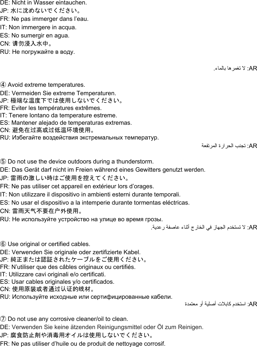 DE: Nicht in Wasser eintauchen. JP: 水に沈めないでください。 FR: Ne pas immerger dans l’eau. IT: Non immergere in acqua. ES: No sumergir en agua. CN: 请勿浸入水中。 RU: Не погружайте в воду.  .ءﺎﻤﻟﺎﺑ ﺎﻫﺮﻤﻐﺗ ﻻ :AR  ④ Avoid extreme temperatures. DE: Vermeiden Sie extreme Temperaturen. JP: 極端な温度下では使用しないでください。 FR: Eviter les températures extrêmes. IT: Tenere lontano da temperature estreme. ES: Mantener alejado de temperaturas extremas. CN: 避免在过高或过低温环境使用。 RU: Избегайте воздействия экстремальных температур. ﺔﻌﻔﺗﺮﻤﻟا  ةراﺮﺤﻟا  ﺐﻨﺠﺗ :AR  ⑤ Do not use the device outdoors during a thunderstorm.  DE: Das Gerät darf nicht im Freien während eines Gewitters genutzt werden. JP: 雷雨の激しい時はご使用を控えてください。 FR: Ne pas utiliser cet appareil en extérieur lors d’orages.  IT: Non utilizzare il dispositivo in ambienti esterni durante temporali. ES: No usar el dispositivo a la intemperie durante tormentas eléctricas. CN: 雷雨天气不要在户外使用。 RU: Не используйте устройство на улице во время грозы. .ﺔﯾﺪﻋر ﺔﻔﺻﺎﻋ ءﺎﻨﺛأ جرﺎﺨﻟا ﻲﻓ زﺎﻬﺠﻟا مﺪﺨﺘﺴﺗ ﻻ :AR   ⑥ Use original or certified cables. DE: Verwenden Sie originale oder zertifizierte Kabel. JP: 純正または認証されたケーブルをご使用ください。 FR: N’utiliser que des câbles originaux ou certifiés. IT: Utilizzare cavi originali e/o certificati. ES: Usar cables originales y/o certificados. CN: 使用原装或者通过认证的线材。 RU: Используйте исходные или сертифицированные кабели. ةﺪﻤﺘﻌﻣ وأ ﺔﯿﻠﺻأ تﻼﺑﺎﻛ مﺪﺨﺘﺳا :AR  ⑦ Do not use any corrosive cleaner/oil to clean. DE: Verwenden Sie keine ätzenden Reinigungsmittel oder Öl zum Reinigen. JP: 腐食防止剤や消毒用オイルは使用しないでください。 FR: Ne pas utiliser d’huile ou de produit de nettoyage corrosif. 