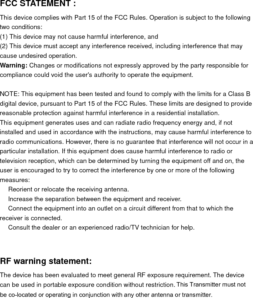 FCC STATEMENT :   This device complies with Part 15 of the FCC Rules. Operation is subject to the following two conditions: (1) This device may not cause harmful interference, and (2) This device must accept any interference received, including interference that may cause undesired operation. Warning: Changes or modifications not expressly approved by the party responsible for compliance could void the user&apos;s authority to operate the equipment.  NOTE: This equipment has been tested and found to comply with the limits for a Class B digital device, pursuant to Part 15 of the FCC Rules. These limits are designed to provide reasonable protection against harmful interference in a residential installation. This equipment generates uses and can radiate radio frequency energy and, if not installed and used in accordance with the instructions, may cause harmful interference to radio communications. However, there is no guarantee that interference will not occur in a particular installation. If this equipment does cause harmful interference to radio or television reception, which can be determined by turning the equipment off and on, the user is encouraged to try to correct the interference by one or more of the following measures:  Reorient or relocate the receiving an　tenna.  Increase the separation between the equipment and receiver.　  Connect the equipment into an outlet on a circuit different from that to which the 　receiver is connected.  Consult the dealer or an experienced radio/TV technician for help.　   RF warning statement: The device has been evaluated to meet general RF exposure requirement. The device can be used in portable exposure condition without restriction. This Transmitter must not be co-located or operating in conjunction with any other antenna or transmitter.