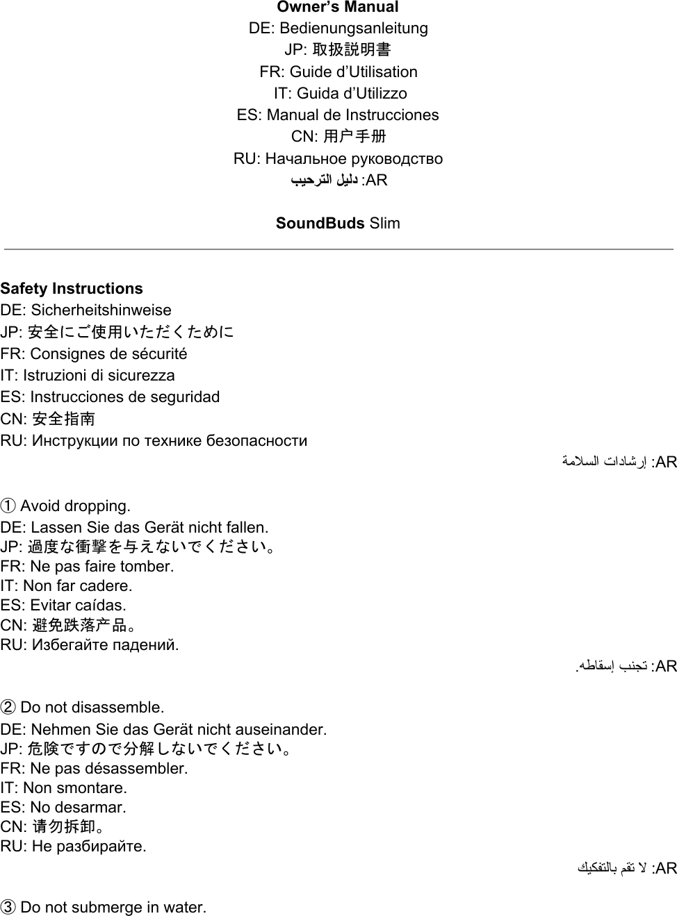 Owner’s Manual DE: Bedienungsanleitung JP: 取扱説明書 FR: Guide d’Utilisation  IT: Guida d’Utilizzo ES: Manual de Instrucciones CN: 用户手册 RU: Начальное руководство ﺐﯿﺣﺮﺘﻟا ﻞﯿﻟد :AR  SoundBuds Slim   Safety Instructions DE: Sicherheitshinweise JP: 安全にご使用いただくために FR: Consignes de sécurité IT: Istruzioni di sicurezza  ES: Instrucciones de seguridad CN: 安全指南 RU: Инструкции по технике безопасности ﺔﻣﻼﺴﻟا تادﺎﺷرإ :AR  ① Avoid dropping. DE: Lassen Sie das Gerät nicht fallen. JP: 過度な衝撃を与えないでください。 FR: Ne pas faire tomber. IT: Non far cadere. ES: Evitar caídas. CN: 避免跌落产品。 RU: Избегайте падений. .ﻪﻃﺎﻘﺳ إ ﺐﻨﺠﺗ :AR  ② Do not disassemble. DE: Nehmen Sie das Gerät nicht auseinander. JP: 危険ですので分解しないでください。 FR: Ne pas désassembler. IT: Non smontare. ES: No desarmar. CN: 请勿拆卸。 RU: Не разбирайте. ﻚﯿﻜﻔﺘﻟﺎﺑ ﻢﻘﺗ ﻻ :AR  ③ Do not submerge in water. 