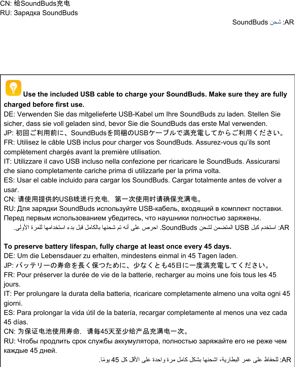 CN: 给SoundBuds充电 RU: Зарядка SoundBuds SoundBuds ﻦﺤﺷ :AR      Use the included USB cable to charge your SoundBuds. Make sure they are fully charged before first use.  DE: Verwenden Sie das mitgelieferte USB-Kabel um Ihre SoundBuds zu laden. Stellen Sie sicher, dass sie voll geladen sind, bevor Sie die SoundBuds das erste Mal verwenden.   JP: 初回ご利用前に、SoundBudsを同梱のUSBケーブルで満充電してからご利用ください。 FR: Utilisez le câble USB inclus pour charger vos SoundBuds. Assurez-vous qu’ils sont complètement chargés avant la première utilisation.  IT: Utilizzare il cavo USB incluso nella confezione per ricaricare le SoundBuds. Assicurarsi che siano completamente cariche prima di utilizzarle per la prima volta. ES: Usar el cable incluido para cargar los SoundBuds. Cargar totalmente antes de volver a usar. CN: 请使用提供的USB线进行充电，第一次使用时请确保充满电。 RU: Для зарядки SoundBuds используйте USB-кабель, входящий в комплект поставки. Перед первым использованием убедитесь, что наушники полностью заряжены.  .ﻰﻟوﻷا ةﺮﻤﻠﻟ ﺎﻬﻣاﺪﺨﺘﺳا ءﺪﺑ ﻞﺒﻗ ﻞﻣﺎﻜﻟﺎﺑ ﺎﻬﻨﺤﺷ ﻢﺗ ﻪﻧأ ﻰﻠﻋ صﺮﺣا .SoundBuds ﻦﺤﺸﻟ ﻦﻤﻀﺘﻤﻟا USB ﻞﺒﻛ مﺪﺨﺘﺳا :AR    To preserve battery lifespan, fully charge at least once every 45 days. DE: Um die Lebensdauer zu erhalten, mindestens einmal in 45 Tagen laden.  JP: バッテリーの寿命を長く保つために、少なくとも45日に一度満充電してください。 FR: Pour préserver la durée de vie de la batterie, recharger au moins une fois tous les 45 jours. IT: Per prolungare la durata della batteria, ricaricare completamente almeno una volta ogni 45 giorni. ES: Para prolongar la vida útil de la batería, recargar completamente al menos una vez cada 45 días. CN: 为保证电池使用寿命，请每45天至少给产品充满电一次。 RU: Чтобы продлить срок службы аккумулятора, полностью заряжайте его не реже чем каждые 45 дней. .ﺎًﻣﻮﯾ 45 ﻞﻛ ﻞﻗﻷا ﻰﻠﻋ ةﺪﺣاو ةﺮﻣ ﻞﻣﺎﻛ ﻞﻜﺸﺑ ﺎﻬﻨﺤﺷا ،ﺔﯾرﺎﻄﺒﻟا ﺮﻤﻋ ﻰﻠﻋ ظﺎﻔﺤﻠﻟ :AR  