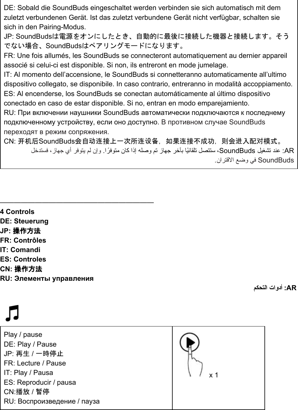 DE: Sobald die SoundBuds eingeschaltet werden verbinden sie sich automatisch mit dem zuletzt verbundenen Gerät. Ist das zuletzt verbundene Gerät nicht verfügbar, schalten sie sich in den Pairing-Modus.  JP: SoundBudsは電源をオンにしたとき、自動的に最後に接続した機器と接続します。そうでない場合、SoundBudsはペアリングモードになります。 FR: Une fois allumés, les SoundBuds se connecteront automatiquement au dernier appareil associé si celui-ci est disponible. Si non, ils entreront en mode jumelage. IT: Al momento dell’accensione, le SoundBuds si connetteranno automaticamente all’ultimo dispositivo collegato, se disponibile. In caso contrario, entreranno in modalità accoppiamento. ES: Al encenderse, los SoundBuds se conectan automáticamente al último dispositivo conectado en caso de estar disponible. Si no, entran en modo emparejamiento. RU: При включении наушники SoundBuds автоматически подключаются к последнему подключенному устройству, если оно доступно. В противном случае SoundBuds переходят в режим сопряжения.  CN: 开机后SoundBuds会自动连接上一次所连设备，如果连接不成功，则会进入配对模式。  ﻞﺧﺪﺘﺴﻓ ،زﺎﻬﺟ يأ ﺮﻓﻮﺘﯾ ﻢﻟ نإو  .ا ًﺮﻓﻮﺘﻣ نﺎﻛ اذإ ﻪﻠﺻو ﻢﺗ زﺎﻬﺟ ﺮﺧﺂﺑ ﺎًﯿﺋﺎﻘﻠﺗ ﻞﺼﺘﺘﺳ ،SoundBuds ﻞﯿﻐﺸﺗ ﺪﻨﻋ :AR .ناﺮﺘﻗﻻا ﻊﺿو ﻲﻓ SoundBuds     —————————————————————— 4 Controls DE: Steuerung JP: 操作方法 FR: Contrôles IT: Comandi ES: Controles CN: 操作方法 RU: Элементы управления ﻢﻜﺤﺘﻟا تاودأ :AR     Play / pause  DE: Play / Pause JP: 再生 / 一時停止 FR: Lecture / Pause IT: Play / Pausa ES: Reproducir / pausa CN:播放 / 暂停 RU: Воспроизведение / пауза  x 1 