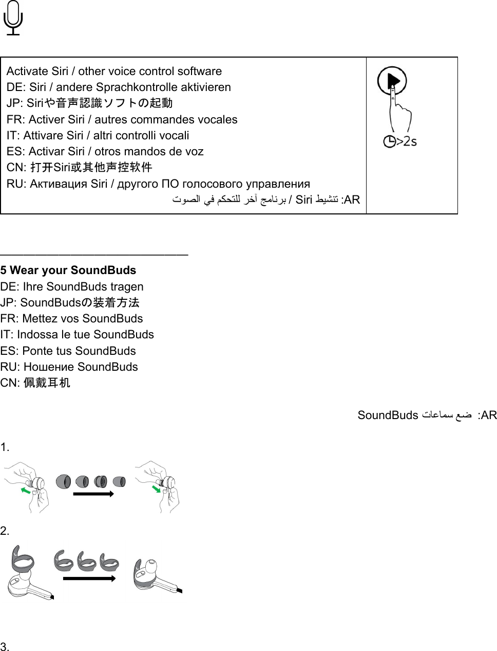    Activate Siri / other voice control software DE: Siri / andere Sprachkontrolle aktivieren JP: Siriや音声認識ソフトの起動 FR: Activer Siri / autres commandes vocales IT: Attivare Siri / altri controlli vocali ES: Activar Siri / otros mandos de voz CN: 打开Siri或其他声控软件 RU: Активация Siri / другого ПО голосового управления تﻮﺼﻟا ﻲﻓ ﻢﻜﺤﺘﻠﻟ ﺮﺧآ ﺞﻣﺎﻧﺮﺑ / Siri ﻂﯿﺸﻨﺗ :AR     ———————————————— 5 Wear your SoundBuds DE: Ihre SoundBuds tragen JP: SoundBudsの装着方法 FR: Mettez vos SoundBuds  IT: Indossa le tue SoundBuds ES: Ponte tus SoundBuds RU: Ношение SoundBuds CN: 佩戴耳机  SoundBuds تﺎﻋﺎﻤﺳ ﻊﺿ  :AR   1.   2.         3. 