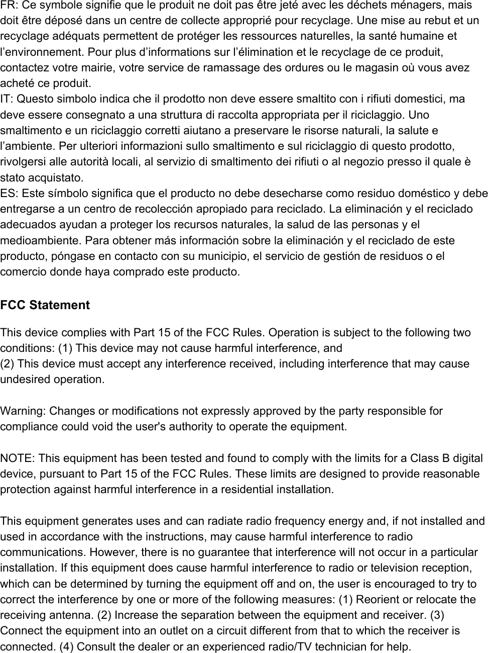 FR: Ce symbole signifie que le produit ne doit pas être jeté avec les déchets ménagers, mais doit être déposé dans un centre de collecte approprié pour recyclage. Une mise au rebut et un recyclage adéquats permettent de protéger les ressources naturelles, la santé humaine et l’environnement. Pour plus d’informations sur l’élimination et le recyclage de ce produit, contactez votre mairie, votre service de ramassage des ordures ou le magasin où vous avez acheté ce produit. IT: Questo simbolo indica che il prodotto non deve essere smaltito con i rifiuti domestici, ma deve essere consegnato a una struttura di raccolta appropriata per il riciclaggio. Uno smaltimento e un riciclaggio corretti aiutano a preservare le risorse naturali, la salute e l’ambiente. Per ulteriori informazioni sullo smaltimento e sul riciclaggio di questo prodotto, rivolgersi alle autorità locali, al servizio di smaltimento dei rifiuti o al negozio presso il quale è stato acquistato. ES: Este símbolo significa que el producto no debe desecharse como residuo doméstico y debe entregarse a un centro de recolección apropiado para reciclado. La eliminación y el reciclado adecuados ayudan a proteger los recursos naturales, la salud de las personas y el medioambiente. Para obtener más información sobre la eliminación y el reciclado de este producto, póngase en contacto con su municipio, el servicio de gestión de residuos o el comercio donde haya comprado este producto.  FCC Statement This device complies with Part 15 of the FCC Rules. Operation is subject to the following two conditions: (1) This device may not cause harmful interference, and (2) This device must accept any interference received, including interference that may cause undesired operation.  Warning: Changes or modifications not expressly approved by the party responsible for compliance could void the user&apos;s authority to operate the equipment.  NOTE: This equipment has been tested and found to comply with the limits for a Class B digital device, pursuant to Part 15 of the FCC Rules. These limits are designed to provide reasonable protection against harmful interference in a residential installation.  This equipment generates uses and can radiate radio frequency energy and, if not installed and used in accordance with the instructions, may cause harmful interference to radio communications. However, there is no guarantee that interference will not occur in a particular installation. If this equipment does cause harmful interference to radio or television reception, which can be determined by turning the equipment off and on, the user is encouraged to try to correct the interference by one or more of the following measures: (1) Reorient or relocate the receiving antenna. (2) Increase the separation between the equipment and receiver. (3) Connect the equipment into an outlet on a circuit different from that to which the receiver is connected. (4) Consult the dealer or an experienced radio/TV technician for help.   