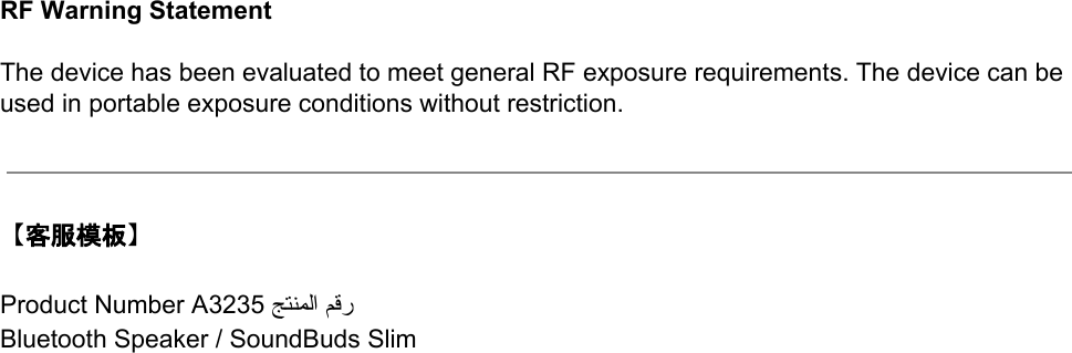  RF Warning Statement   The device has been evaluated to meet general RF exposure requirements. The device can be used in portable exposure conditions without restriction.     【客服模板】  Product Number A3235 ﺞﺘﻨﻤﻟا ﻢﻗر  Bluetooth Speaker / SoundBuds Slim   