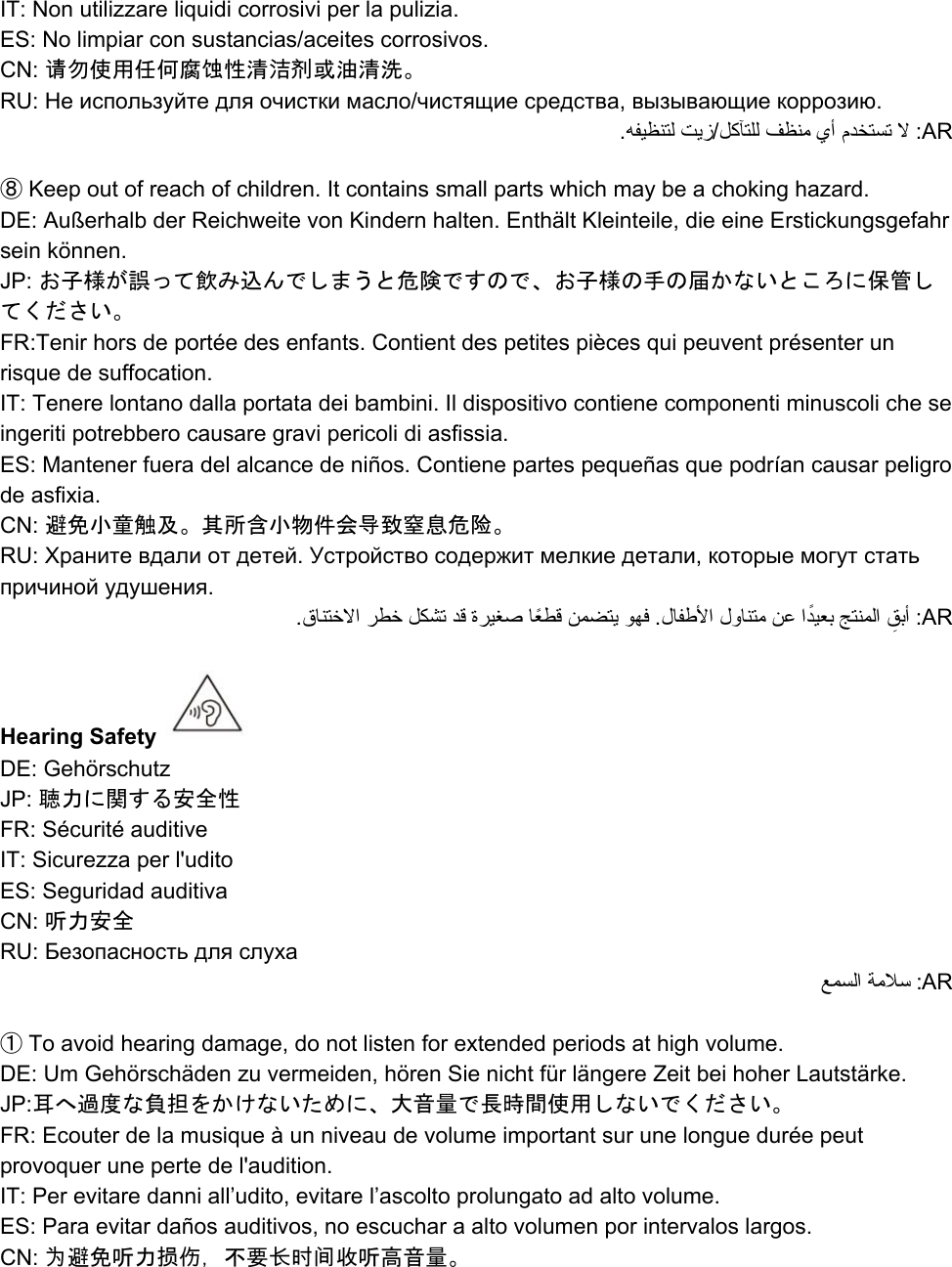 IT: Non utilizzare liquidi corrosivi per la pulizia. ES: No limpiar con sustancias/aceites corrosivos. CN: 请勿使用任何腐蚀性清洁剂或油清洗。 RU: Не используйте для очистки масло/чистящие средства, вызывающие коррозию. .ﻪﻔﯿﻈﻨﺘﻟ ﺖﯾز/ﻞﻛﺂﺘﻠﻟ ﻒﻈﻨﻣ يأ مﺪﺨﺘﺴﺗ ﻻ :AR  ⑧ Keep out of reach of children. It contains small parts which may be a choking hazard. DE: Außerhalb der Reichweite von Kindern halten. Enthält Kleinteile, die eine Erstickungsgefahr sein können. JP: お子様が誤って飲み込んでしまうと危険ですので、お子様の手の届かないところに保管してください。 FR:Tenir hors de portée des enfants. Contient des petites pièces qui peuvent présenter un risque de suffocation.  IT: Tenere lontano dalla portata dei bambini. Il dispositivo contiene componenti minuscoli che se ingeriti potrebbero causare gravi pericoli di asfissia. ES: Mantener fuera del alcance de niños. Contiene partes pequeñas que podrían causar peligro de asfixia. CN: 避免小童触及。其所含小物件会导致窒息危险。 RU: Храните вдали от детей. Устройство содержит мелкие детали, которые могут стать причиной удушения. .قﺎﻨﺘﺧﻻا ﺮﻄﺧ ﻞﻜﺸﺗ ﺪﻗ ةﺮﯿﻐﺻ ﺎًﻌﻄﻗ ﻦﻤﻀﺘﯾ ﻮﻬﻓ .لﺎﻔﻃﻷا لوﺎﻨﺘﻣ ﻦﻋ اًﺪﯿﻌﺑ ﺞﺘﻨﻤﻟا  ِﻖﺑأ :AR  Hearing Safety   DE: Gehörschutz JP: 聴力に関する安全性 FR: Sécurité auditive IT: Sicurezza per l&apos;udito ES: Seguridad auditiva CN: 听力安全 RU: Безопасность для слуха ﻊﻤﺴﻟا ﺔﻣﻼﺳ :AR  ① To avoid hearing damage, do not listen for extended periods at high volume. DE: Um Gehörschäden zu vermeiden, hören Sie nicht für längere Zeit bei hoher Lautstärke. JP:耳へ過度な負担をかけないために、大音量で長時間使用しないでください。 FR: Ecouter de la musique à un niveau de volume important sur une longue durée peut provoquer une perte de l&apos;audition. IT: Per evitare danni all’udito, evitare l’ascolto prolungato ad alto volume. ES: Para evitar daños auditivos, no escuchar a alto volumen por intervalos largos. CN: 为避免听力损伤，不要长时间收听高音量。 