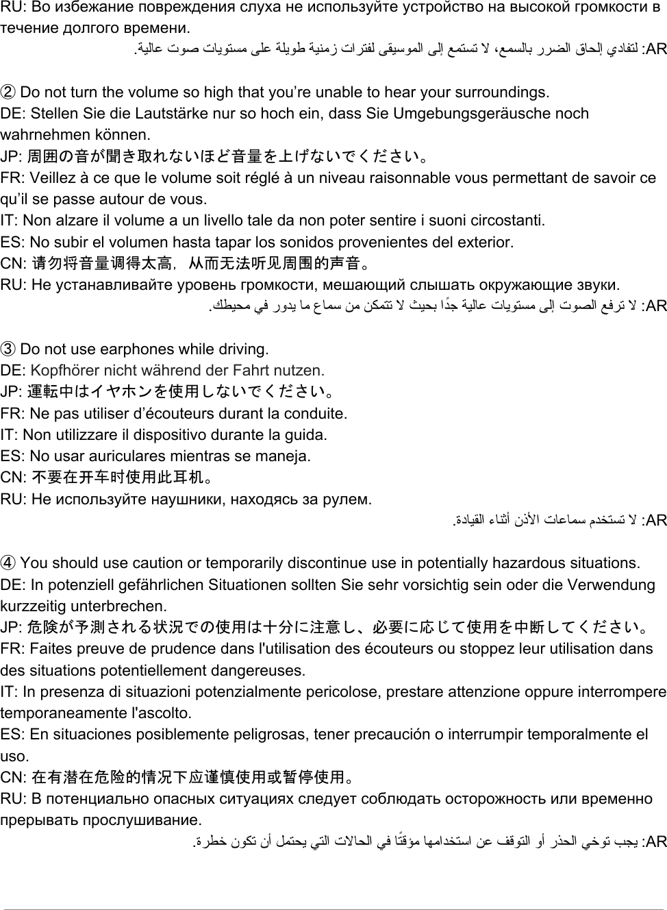 RU: Во избежание повреждения слуха не используйте устройство на высокой громкости в течение долгого времени. .ﺔﯿﻟﺎﻋ تﻮﺻ تﺎﯾﻮﺘﺴﻣ ﻰﻠﻋ ﺔﻠﯾﻮﻃ ﺔﯿﻨﻣز تاﺮﺘﻔﻟ ﻰﻘﯿﺳﻮﻤﻟا ﻰﻟإ ﻊﻤﺘﺴﺗ ﻻ ،ﻊﻤﺴﻟﺎﺑ رﺮﻀﻟا قﺎﺤﻟإ يدﺎﻔﺘﻟ :AR  ② Do not turn the volume so high that you’re unable to hear your surroundings. DE: Stellen Sie die Lautstärke nur so hoch ein, dass Sie Umgebungsgeräusche noch wahrnehmen können. JP: 周囲の音が聞き取れないほど音量を上げないでください。 FR: Veillez à ce que le volume soit réglé à un niveau raisonnable vous permettant de savoir ce qu’il se passe autour de vous.  IT: Non alzare il volume a un livello tale da non poter sentire i suoni circostanti. ES: No subir el volumen hasta tapar los sonidos provenientes del exterior. CN: 请勿将音量调得太高，从而无法听见周围的声音。 RU: Не устанавливайте уровень громкости, мешающий слышать окружающие звуки. .ﻚﻄﯿﺤﻣ ﻲﻓ روﺪﯾ ﺎﻣ عﺎﻤﺳ ﻦﻣ ﻦﻜﻤﺘﺗ ﻻ ﺚﯿﺤﺑ اًﺪﺟ ﺔﯿﻟﺎﻋ تﺎﯾﻮﺘﺴﻣ ﻰﻟإ تﻮﺼﻟا ﻊﻓﺮﺗ ﻻ :AR  ③ Do not use earphones while driving. DE: Kopfhörer nicht während der Fahrt nutzen. JP: 運転中はイヤホンを使用しないでください。 FR: Ne pas utiliser d’écouteurs durant la conduite. IT: Non utilizzare il dispositivo durante la guida. ES: No usar auriculares mientras se maneja. CN: 不要在开车时使用此耳机。 RU: Не используйте наушники, находясь за рулем. .ةدﺎﯿﻘﻟا ءﺎﻨﺛأ نذﻷا تﺎﻋﺎﻤﺳ مﺪﺨﺘﺴﺗ ﻻ :AR  ④ You should use caution or temporarily discontinue use in potentially hazardous situations. DE: In potenziell gefährlichen Situationen sollten Sie sehr vorsichtig sein oder die Verwendung kurzzeitig unterbrechen.  JP: 危険が予測される状況での使用は十分に注意し、必要に応じて使用を中断してください。 FR: Faites preuve de prudence dans l&apos;utilisation des écouteurs ou stoppez leur utilisation dans des situations potentiellement dangereuses. IT: In presenza di situazioni potenzialmente pericolose, prestare attenzione oppure interrompere temporaneamente l&apos;ascolto.  ES: En situaciones posiblemente peligrosas, tener precaución o interrumpir temporalmente el uso.  CN: 在有潜在危险的情况下应谨慎使用或暂停使用。 RU: В потенциально опасных ситуациях следует соблюдать осторожность или временно прерывать прослушивание. .ةﺮﻄﺧ نﻮﻜﺗ نأ ﻞﻤﺘﺤﯾ ﻲﺘﻟا تﻻﺎﺤﻟا ﻲﻓ ﺎًﺘﻗﺆﻣ ﺎﻬﻣاﺪﺨﺘﺳا ﻦﻋ ﻒﻗﻮﺘﻟا وأ رﺬﺤﻟا ﻲﺧﻮﺗ ﺐﺠﯾ :AR    