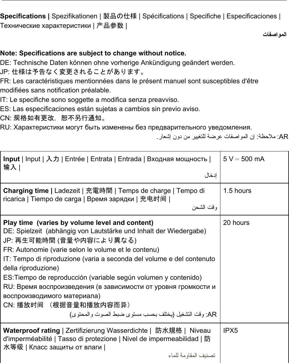      Specifications | Spezifikationen | 製品の仕様 | Spécifications | Specifiche | Especificaciones | Технические характеристики | 产品参数 |  تﺎﻔﺻاﻮﻤﻟا   Note: Specifications are subject to change without notice. DE: Technische Daten können ohne vorherige Ankündigung geändert werden. JP: 仕様は予告なく変更されることがあります。 FR: Les caractéristiques mentionnées dans le présent manuel sont susceptibles d&apos;être modifiées sans notification préalable.  IT: Le specifiche sono soggette a modifica senza preavviso.  ES: Las especificaciones están sujetas a cambios sin previo aviso.  CN: 规格如有更改，恕不另行通知。 RU: Характеристики могут быть изменены без предварительного уведомления. .رﺎﻌﺷإ نود ﻦﻣ ﺮﯿﯿﻐﺘﻠﻟ ﺔﺿﺮﻋ تﺎﻔﺻاﻮﻤﻟا نإ :ﺔﻈﺣﻼﻣ :AR  Input | Input | 入力 | Entrée | Entrata | Entrada | Входная мощность | 输入 |  لﺎﺧدإ  5 V ⎓ 500 mA   Charging time | Ladezeit | 充電時間 | Temps de charge | Tempo di ricarica | Tiempo de carga | Время зарядки | 充电时间 |  ﻦﺤﺸﻟا ﺖﻗو 1.5 hours   Play time  (varies by volume level and content) DE: Spielzeit  (abhängig von Lautstärke und Inhalt der Wiedergabe) JP: 再生可能時間 (音量や内容により異なる) FR: Autonomie (varie selon le volume et le contenu) IT: Tempo di riproduzione (varia a seconda del volume e del contenuto della riproduzione) ES:Tiempo de reproducción (variable según volumen y contenido) RU: Время воспроизведения (в зависимости от уровня громкости и воспроизводимого материала) CN: 播放时间 （根据音量和播放内容而异） (ىﻮﺘﺤﻤﻟاو تﻮﺼﻟا ﻂﺒﺿ ىﻮﺘﺴﻣ ﺐﺴﺤﺑ ﻒﻠﺘﺨﯾ) ﻞﯿﻐﺸﺘﻟا ﺖﻗو :AR 20 hours  Waterproof rating | Zertifizierung Wasserdichte |  防水規格 |  Niveau d&apos;imperméabilité | Tasso di protezione | Nivel de impermeabilidad | 防水等级 | Класс защиты от влаги |  ءﺎﻤﻠﻟ ﺔﻣوﺎﻘﻤﻟا ﻒﯿﻨﺼﺗ  IPX5 