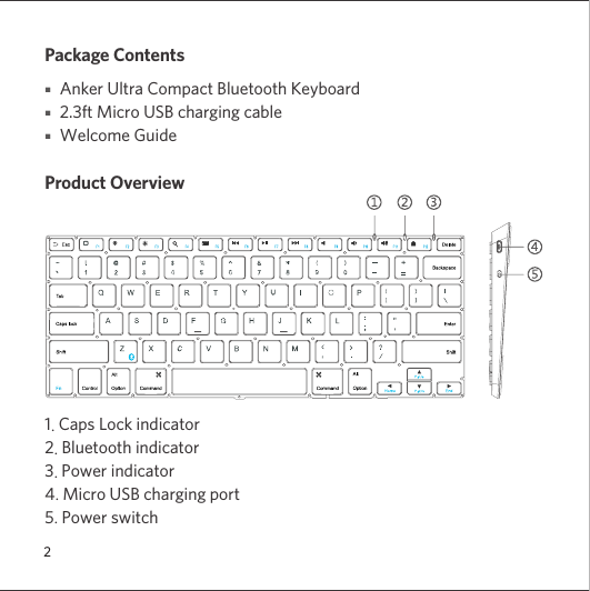 2Package Contents■   Anker Ultra Compact Bluetooth Keyboard■   2.3ft Micro USB charging cable ■   Welcome GuideProduct Overview1. Caps Lock indicator2. Bluetooth indicator3. Power indicator4. Micro USB charging port5. Power switch