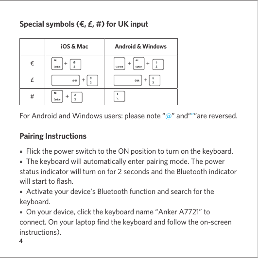 4Special symbols (€, £, #) for UK inputiOS &amp; Mac Android &amp; Windows€              +                 +           +£                            +                             +#               +For Android and Windows users: please note “@” and“””are reversed.Pairing Instructions■   Flick the power switch to the ON position to turn on the keyboard. ■   The keyboard will automatically enter pairing mode. The power status indicator will turn on for 2 seconds and the Bluetooth indicator will start to flash.■   Activate your device’s Bluetooth function and search for the keyboard.■   On your device, click the keyboard name “Anker A7721” to connect. On your laptop find the keyboard and follow the on-screen instructions).