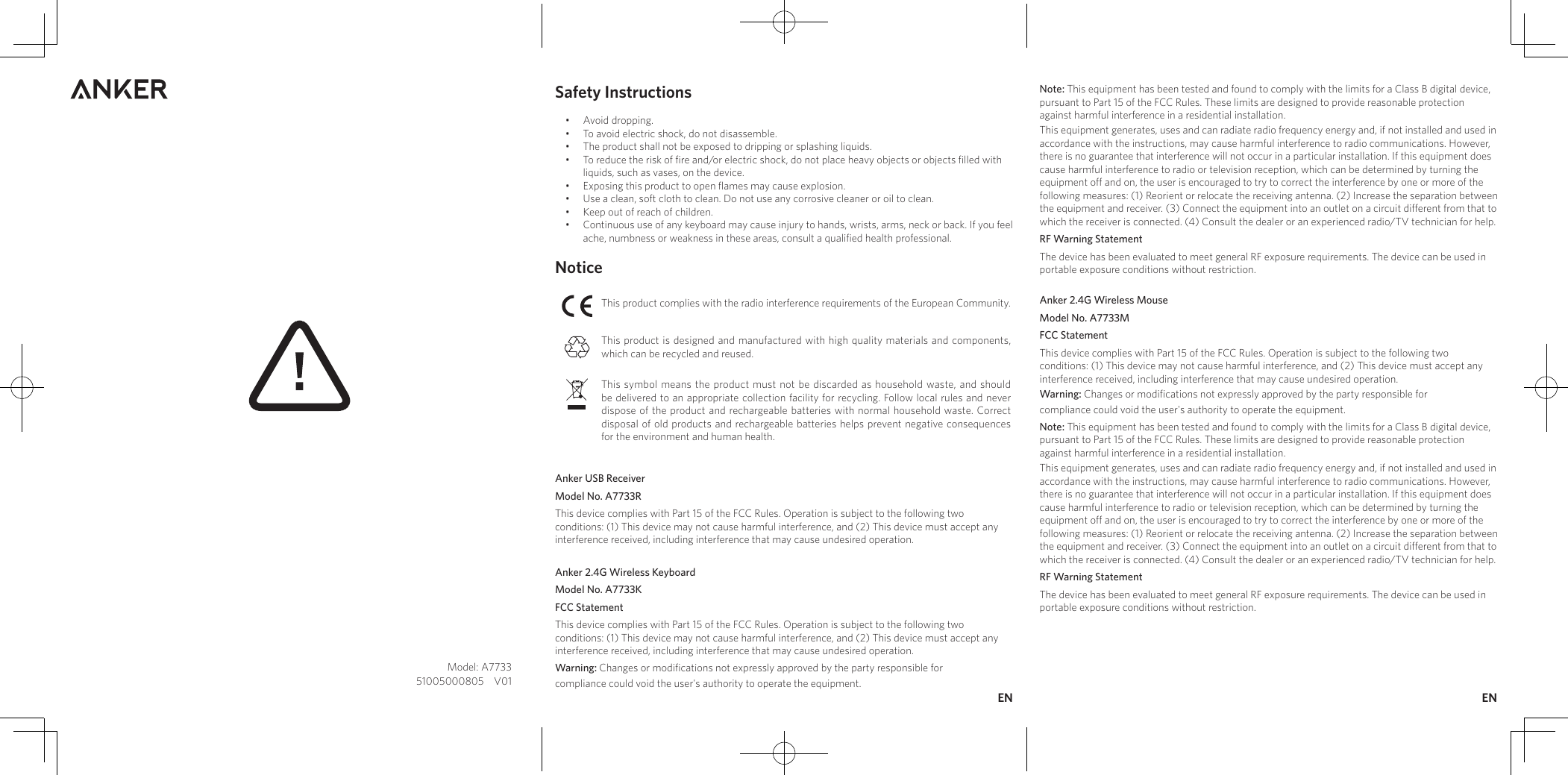 Safety Instructions•  Avoid dropping.•  To avoid electric shock, do not disassemble.•  The product shall not be exposed to dripping or splashing liquids.•  To reduce the risk of ﬁre and/or electric shock, do not place heavy objects or objects ﬁlled with liquids, such as vases, on the device. •  Exposing this product to open ﬂames may cause explosion.  •  Use a clean, soft cloth to clean. Do not use any corrosive cleaner or oil to clean.  •  Keep out of reach of children. •  Continuous use of any keyboard may cause injury to hands, wrists, arms, neck or back. If you feel ache, numbness or weakness in these areas, consult a qualiﬁed health professional.NoticeThis product complies with the radio interference requirements of the European Community. This product is designed and manufactured with high quality materials and components, which can be recycled and reused. This symbol means the product must not be discarded as household waste, and should be delivered to an appropriate collection facility for recycling. Follow local rules and never dispose of the product and rechargeable batteries with normal household waste. Correct disposal of old products and rechargeable batteries helps prevent negative consequences for the environment and human health. Anker USB Receiver Model No. A7733RThis device complies with Part 15 of the FCC Rules. Operation is subject to the following two conditions: (1) This device may not cause harmful interference, and (2) This device must accept any interference received, including interference that may cause undesired operation.Anker 2.4G Wireless KeyboardModel No. A7733KFCC StatementThis device complies with Part 15 of the FCC Rules. Operation is subject to the following two conditions: (1) This device may not cause harmful interference, and (2) This device must accept any interference received, including interference that may cause undesired operation.Warning: Changes or modifications not expressly approved by the party responsible forcompliance could void the user&apos;s authority to operate the equipment.Note: This equipment has been tested and found to comply with the limits for a Class B digital device, pursuant to Part 15 of the FCC Rules. These limits are designed to provide reasonable protection against harmful interference in a residential installation.This equipment generates, uses and can radiate radio frequency energy and, if not installed and used in accordance with the instructions, may cause harmful interference to radio communications. However, there is no guarantee that interference will not occur in a particular installation. If this equipment does cause harmful interference to radio or television reception, which can be determined by turning the equipment off and on, the user is encouraged to try to correct the interference by one or more of the following measures: (1) Reorient or relocate the receiving antenna. (2) Increase the separation between the equipment and receiver. (3) Connect the equipment into an outlet on a circuit different from that to which the receiver is connected. (4) Consult the dealer or an experienced radio/TV technician for help.RF Warning StatementThe device has been evaluated to meet general RF exposure requirements. The device can be used in portable exposure conditions without restriction.Anker 2.4G Wireless MouseModel No. A7733MFCC StatementThis device complies with Part 15 of the FCC Rules. Operation is subject to the following two conditions: (1) This device may not cause harmful interference, and (2) This device must accept any interference received, including interference that may cause undesired operation.Warning: Changes or modifications not expressly approved by the party responsible forcompliance could void the user&apos;s authority to operate the equipment.Note: This equipment has been tested and found to comply with the limits for a Class B digital device, pursuant to Part 15 of the FCC Rules. These limits are designed to provide reasonable protection against harmful interference in a residential installation.This equipment generates, uses and can radiate radio frequency energy and, if not installed and used in accordance with the instructions, may cause harmful interference to radio communications. However, there is no guarantee that interference will not occur in a particular installation. If this equipment does cause harmful interference to radio or television reception, which can be determined by turning the equipment off and on, the user is encouraged to try to correct the interference by one or more of the following measures: (1) Reorient or relocate the receiving antenna. (2) Increase the separation between the equipment and receiver. (3) Connect the equipment into an outlet on a circuit different from that to which the receiver is connected. (4) Consult the dealer or an experienced radio/TV technician for help.RF Warning Statement The device has been evaluated to meet general RF exposure requirements. The device can be used in portable exposure conditions without restriction.Model: A773351005000805    V01EN EN