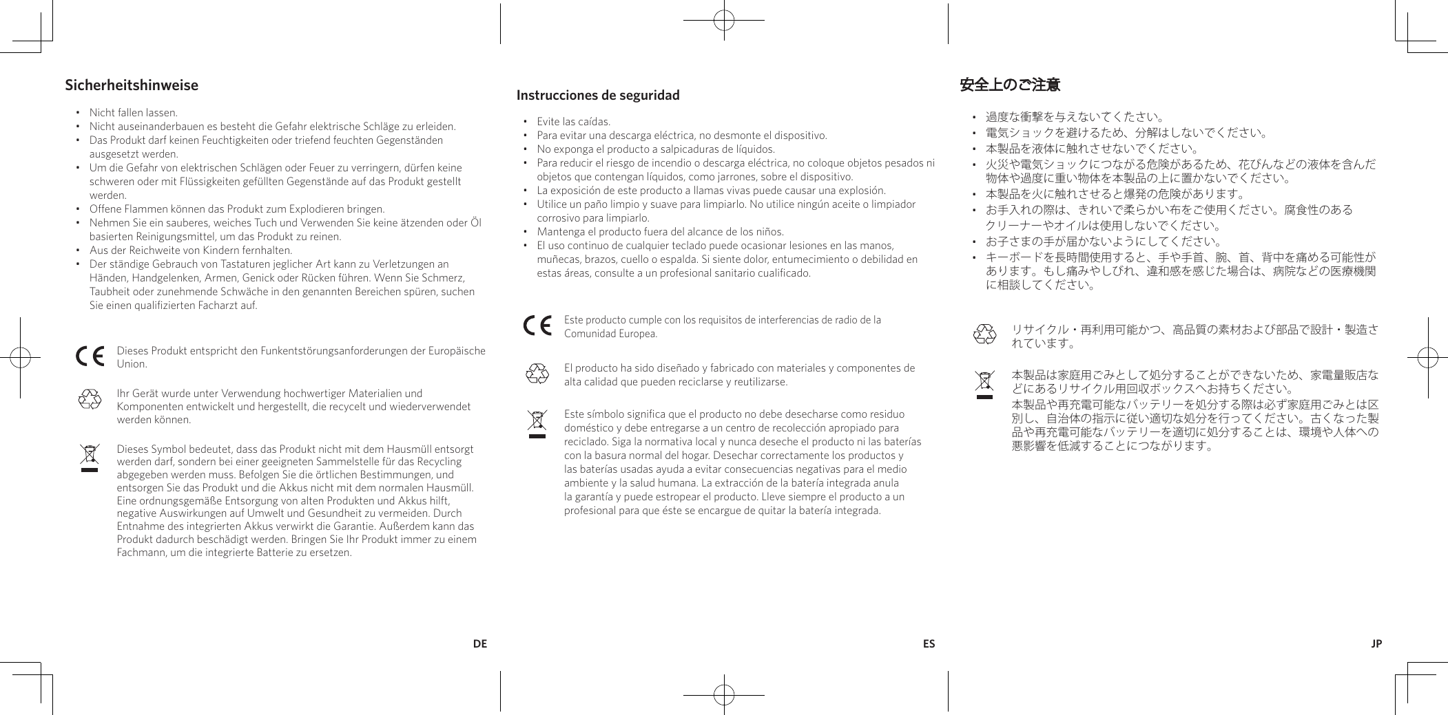 Instrucciones de seguridad•  Evite las caídas.•  Para evitar una descarga eléctrica, no desmonte el dispositivo.•  No exponga el producto a salpicaduras de líquidos.•  Para reducir el riesgo de incendio o descarga eléctrica, no coloque objetos pesados ni objetos que contengan líquidos, como jarrones, sobre el dispositivo.•  La exposición de este producto a llamas vivas puede causar una explosión.•  Utilice un paño limpio y suave para limpiarlo. No utilice ningún aceite o limpiador corrosivo para limpiarlo.•  Mantenga el producto fuera del alcance de los niños.•  El uso continuo de cualquier teclado puede ocasionar lesiones en las manos, muñecas, brazos, cuello o espalda. Si siente dolor, entumecimiento o debilidad en estas áreas, consulte a un profesional sanitario cualificado.Este producto cumple con los requisitos de interferencias de radio de la Comunidad Europea.El producto ha sido diseñado y fabricado con materiales y componentes de alta calidad que pueden reciclarse y reutilizarse.Este símbolo significa que el producto no debe desecharse como residuo doméstico y debe entregarse a un centro de recolección apropiado para reciclado. Siga la normativa local y nunca deseche el producto ni las baterías con la basura normal del hogar. Desechar correctamente los productos y las baterías usadas ayuda a evitar consecuencias negativas para el medio ambiente y la salud humana. La extracción de la batería integrada anula la garantía y puede estropear el producto. Lleve siempre el producto a un profesional para que éste se encargue de quitar la batería integrada.安全上のご注意•  過度な衝撃を与えないでください。 •  電気ショックを避けるため、分解はしないでください。•  本製品を液体に触れさせないでください。•  火災や電気ショックにつながる危険があるため、花びんなどの液体を含んだ物体や過度に重い物体を本製品の上に置かないでください。•  本製品を火に触れさせると爆発の危険があります。•  お手入れの際は、きれいで柔らかい布をご使用ください。腐食性のある     クリーナーやオイルは使用しないでください。•  お子さまの手が届かないようにしてください。 •  キーボードを長時間使用すると、手や手首、腕、首、背中を痛める可能性があります。もし痛みやしびれ、違和感を感じた場合は、病院などの医療機関に相談してください。リサイクル・再利用可能かつ、高品質の素材および部品で設計・製造されています。本製品は家庭用ごみとして処分することができないため、家電量販店などにあるリサイクル用回収ボックスへお持ちください。本製品や再充電可能なバッテリーを処分する際は必ず家庭用ごみとは区別し、自治体の指示に従い適切な処分を行ってください。古くなった製品や再充電可能なバッテリーを適切に処分することは、環境や人体への悪影響を低減することにつながります。Sicherheitshinweise•  Nicht fallen lassen.•  Nicht auseinanderbauen es besteht die Gefahr elektrische Schläge zu erleiden. •  Das Produkt darf keinen Feuchtigkeiten oder triefend feuchten Gegenständen ausgesetzt werden.•  Um die Gefahr von elektrischen Schlägen oder Feuer zu verringern, dürfen keine schweren oder mit Flüssigkeiten gefüllten Gegenstände auf das Produkt gestellt werden. •  Offene Flammen können das Produkt zum Explodieren bringen.•  Nehmen Sie ein sauberes, weiches Tuch und Verwenden Sie keine ätzenden oder Öl basierten Reinigungsmittel, um das Produkt zu reinen.•  Aus der Reichweite von Kindern fernhalten.•  Der ständige Gebrauch von Tastaturen jeglicher Art kann zu Verletzungen an Händen, Handgelenken, Armen, Genick oder Rücken führen. Wenn Sie Schmerz, Taubheit oder zunehmende Schwäche in den genannten Bereichen spüren, suchen Sie einen qualifizierten Facharzt auf. Dieses Produkt entspricht den Funkentstörungsanforderungen der Europäische Union. Ihr Gerät wurde unter Verwendung hochwertiger Materialien und Komponenten entwickelt und hergestellt, die recycelt und wiederverwendet werden können. Dieses Symbol bedeutet, dass das Produkt nicht mit dem Hausmüll entsorgt werden darf, sondern bei einer geeigneten Sammelstelle für das Recycling abgegeben werden muss. Befolgen Sie die örtlichen Bestimmungen, und entsorgen Sie das Produkt und die Akkus nicht mit dem normalen Hausmüll. Eine ordnungsgemäße Entsorgung von alten Produkten und Akkus hilft, negative Auswirkungen auf Umwelt und Gesundheit zu vermeiden. Durch Entnahme des integrierten Akkus verwirkt die Garantie. Außerdem kann das Produkt dadurch beschädigt werden. Bringen Sie Ihr Produkt immer zu einem Fachmann, um die integrierte Batterie zu ersetzen.ESDE JP