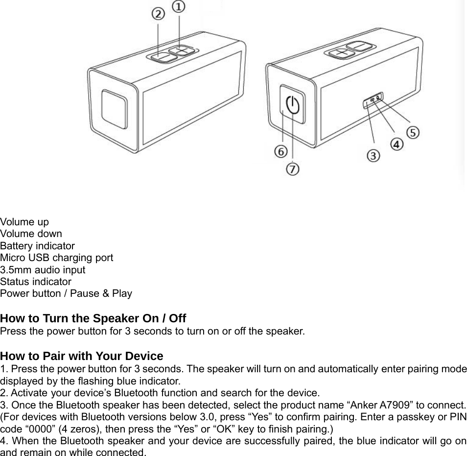 Volume upVolume downBattery indicatorMicro USB charging port3.5mm audio inputStatus indicatorPower button / Pause &amp; PlayHow to Turn the Speaker On / OffPress the power button for 3 seconds to turn on or off the speaker.How to Pair with Your Device1. Press the power button for 3 seconds. The speaker will turn on and automatically enter pairing modedisplayed by the flashing blue indicator.2. Activate your device’s Bluetooth function and search for the device.3. Once the Bluetooth speaker has been detected, select the product name “Anker A7909” to connect.(For devices with Bluetooth versions below 3.0, press “Yes” to confirm pairing. Enter a passkey or PINcode “0000” (4 zeros), then press the “Yes” or “OK” key to finish pairing.)4. When the Bluetooth speaker and your device are successfully paired, the blue indicator will go onand remain on while connected.