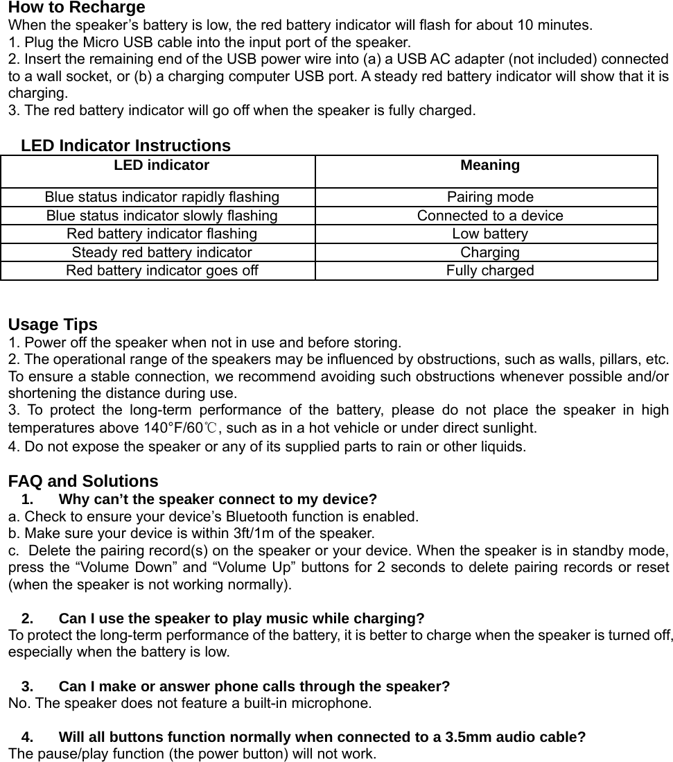 How to RechargeWhen the speaker’s battery is low, the red battery indicator will flash for about 10 minutes.1. Plug the Micro USB cable into the input port of the speaker.2. Insert the remaining end of the USB power wire into (a) a USB AC adapter (not included) connectedto a wall socket, or (b) a charging computer USB port. A steady red battery indicator will show that it ischarging.3. The red battery indicator will go off when the speaker is fully charged.LED Indicator InstructionsLED indicator MeaningBlue status indicator rapidly flashing Pairing modeBlue status indicator slowly flashing Connected to a deviceRed battery indicator flashing Low batterySteady red battery indicator ChargingRed battery indicator goes off Fully chargedUsage Tips1. Power off the speaker when not in use and before storing.2. The operational range of the speakers may be influenced by obstructions, such as walls, pillars, etc.To ensure a stable connection, we recommend avoiding such obstructions whenever possible and/orshortening the distance during use.3. To protect the long-term performance of the battery, please do not place the speaker in hightemperatures above 140°F/60℃, such as in a hot vehicle or under direct sunlight.4. Do not expose the speaker or any of its supplied parts to rain or other liquids.FAQ and Solutions1. Why can’t the speaker connect to my device?a. Check to ensure your device’s Bluetooth function is enabled.b. Make sure your device is within 3ft/1m of the speaker.c. Delete the pairing record(s) on the speaker or your device. When the speaker is in standby mode,press the “Volume Down” and “Volume Up” buttons for 2 seconds to delete pairing records or reset(when the speaker is not working normally).2. Can I use the speaker to play music while charging?To protect the long-term performance of the battery, it is better to charge when the speaker is turned off,especially when the battery is low.3. Can I make or answer phone calls through the speaker?No. The speaker does not feature a built-in microphone.4. Will all buttons function normally when connected to a 3.5mm audio cable?The pause/play function (the power button) will not work.