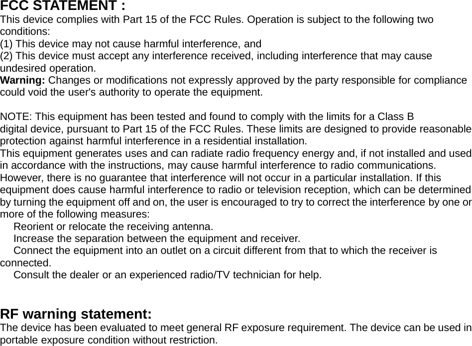 FCC STATEMENT :This device complies with Part 15 of the FCC Rules. Operation is subject to the following twoconditions:(1) This device may not cause harmful interference, and(2) This device must accept any interference received, including interference that may causeundesired operation.Warning: Changes or modifications not expressly approved by the party responsible for compliancecould void the user&apos;s authority to operate the equipment.NOTE: This equipment has been tested and found to comply with the limits for a Class Bdigital device, pursuant to Part 15 of the FCC Rules. These limits are designed to provide reasonableprotection against harmful interference in a residential installation.This equipment generates uses and can radiate radio frequency energy and, if not installed and usedin accordance with the instructions, may cause harmful interference to radio communications.However, there is no guarantee that interference will not occur in a particular installation. If thisequipment does cause harmful interference to radio or television reception, which can be determinedby turning the equipment off and on, the user is encouraged to try to correct the interference by one ormore of the following measures:　Reorient or relocate the receiving antenna.　Increase the separation between the equipment and receiver.　Connect the equipment into an outlet on a circuit different from that to which the receiver isconnected.　Consult the dealer or an experienced radio/TV technician for help.RF warning statement:The device has been evaluated to meet general RF exposure requirement. The device can be used inportable exposure condition without restriction.