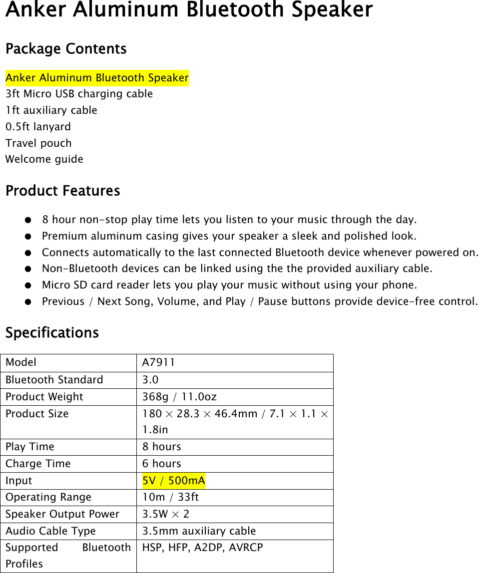 Anker Aluminum Bluetooth SpeakerPackage ContentsAnker Aluminum Bluetooth Speaker3ft Micro USB charging cable1ft auxiliary cable0.5ft lanyardTravel pouchWelcome guideProduct Features●8 hour non-stop play time lets you listen to your music through the day.●Premium aluminum casing gives your speaker a sleek and polished look.●Connects automatically to the last connected Bluetooth device whenever powered on.●Non-Bluetooth devices can be linked using the the provided auxiliary cable.●Micro SD card reader lets you play your music without using your phone.●Previous / Next Song, Volume, and Play / Pause buttons provide device-free control.SpecificationsModel A7911Bluetooth Standard 3.0Product Weight 368g / 11.0ozProduct Size 180 × 28.3 × 46.4mm / 7.1 × 1.1 ×1.8inPlay Time 8 hoursCharge Time 6 hoursInput 5V /500mAOperating Range 10m / 33ftSpeaker Output Power 3.5W × 2Audio Cable Type 3.5mm auxiliary cableSupported BluetoothProfilesHSP, HFP, A2DP, AVRCP