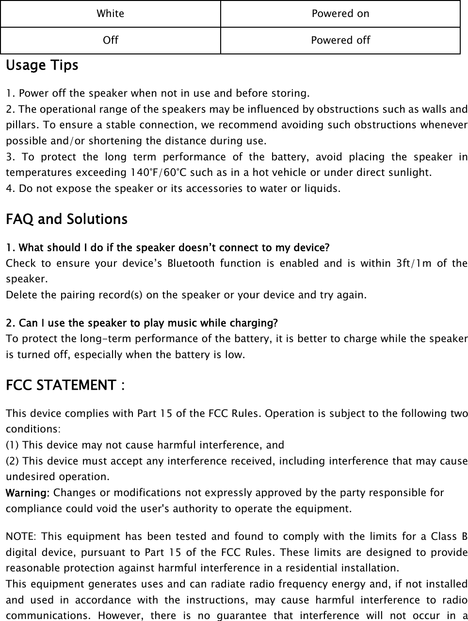 White Powered onOff Powered offUsage Tips1. Power off the speaker when not in use and before storing.2. The operational range of the speakers may be influenced by obstructions such as walls andpillars. To ensure a stable connection, we recommend avoiding such obstructions wheneverpossible and/or shortening the distance during use.3. To protect the long term performance of the battery, avoid placing the speaker intemperatures exceeding 140°F/60°C such as in a hot vehicle or under direct sunlight.4. Do not expose the speaker or its accessories to water or liquids.FAQ and Solutions1. What should I do if the speaker doesn’t connect to my device?Check to ensure your device’s Bluetooth function is enabled and is within 3ft/1m of thespeaker.Delete the pairing record(s) on the speaker or your device and try again.2. Can I use the speaker to play music while charging?To protect the long-term performance of the battery, it is better to charge while the speakeris turned off, especially when the battery is low.FCC STATEMENT :This device complies with Part 15 of the FCC Rules. Operation is subject to the following twoconditions:(1) This device may not cause harmful interference, and(2) This device must accept any interference received, including interference that may causeundesired operation.Warning: Changes or modifications not expressly approved by the party responsible forcompliance could void the user&apos;s authority to operate the equipment.NOTE: This equipment has been tested and found to comply with the limits for a Class Bdigital device, pursuant to Part 15 of the FCC Rules. These limits are designed to providereasonable protection against harmful interference in a residential installation.This equipment generates uses and can radiate radio frequency energy and, if not installedand used in accordance with the instructions, may cause harmful interference to radiocommunications. However, there is no guarantee that interference will not occur in a