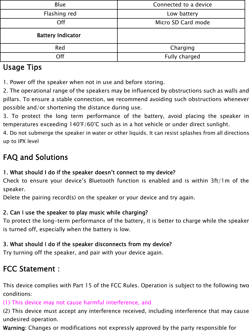 Blue Connected to a deviceFlashing red Low batteryOff Micro SD Card modeBattery IndicatorRed ChargingOff Fully chargedUsage Tips1. Power off the speaker when not in use and before storing.2. The operational range of the speakers may be influenced by obstructions such as walls andpillars. To ensure a stable connection, we recommend avoiding such obstructions wheneverpossible and/or shortening the distance during use.3. To protect the long term performance of the battery, avoid placing the speaker intemperatures exceeding 140°F/60°C such as in a hot vehicle or under direct sunlight.4. Do not submerge the speaker in water or other liquids. It can resist splashes from all directionsup to IPX levelFAQ and Solutions1. What should I do if the speaker doesn’t connect to my device?Check to ensure your device’s Bluetooth function is enabled and is within 3ft/1m of thespeaker.Delete the pairing record(s) on the speaker or your device and try again.2. Can I use the speaker to play music while charging?To protect the long-term performance of the battery, it is better to charge while the speakeris turned off, especially when the battery is low.3. What should I do if the speaker disconnects from my device?Try turning off the speaker, and pair with your device again.FCC Statement :This device complies with Part 15 of the FCC Rules. Operation is subject to the following twoconditions:(1) This device may not cause harmful interference, and(2) This device must accept any interference received, including interference that may causeundesired operation.Warning: Changes or modifications not expressly approved by the party responsible for