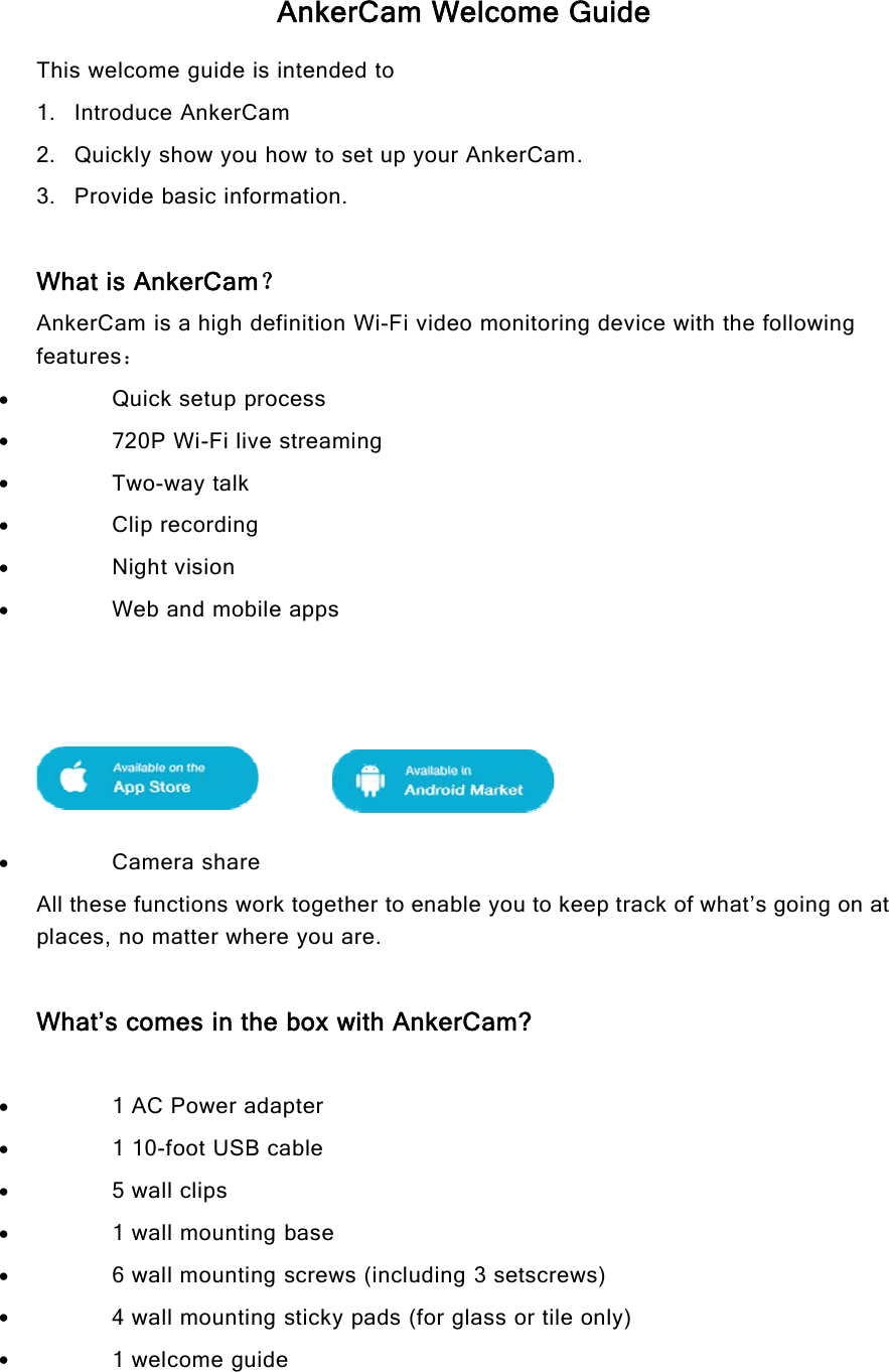AnkerCam Welcome GuideThis welcome guide is intended to1. Introduce AnkerCam2. Quickly show you how to set up your AnkerCam.3. Provide basic information.What is AnkerCam？AnkerCam is a high definition Wi-Fi video monitoring device with the followingfeatures：Quick setup process720P Wi-Fi live streamingTwo-way talkClip recordingNight visionWeb and mobile appsCamera shareAll these functions work together to enable you to keep track of what’s going on atplaces, no matter where you are.What’s comes in the box with AnkerCam?1 AC Power adapter1 10-foot USB cable5 wall clips1 wall mounting base6 wall mounting screws (including 3 setscrews)4 wall mounting sticky pads (for glass or tile only)1welcomeguide