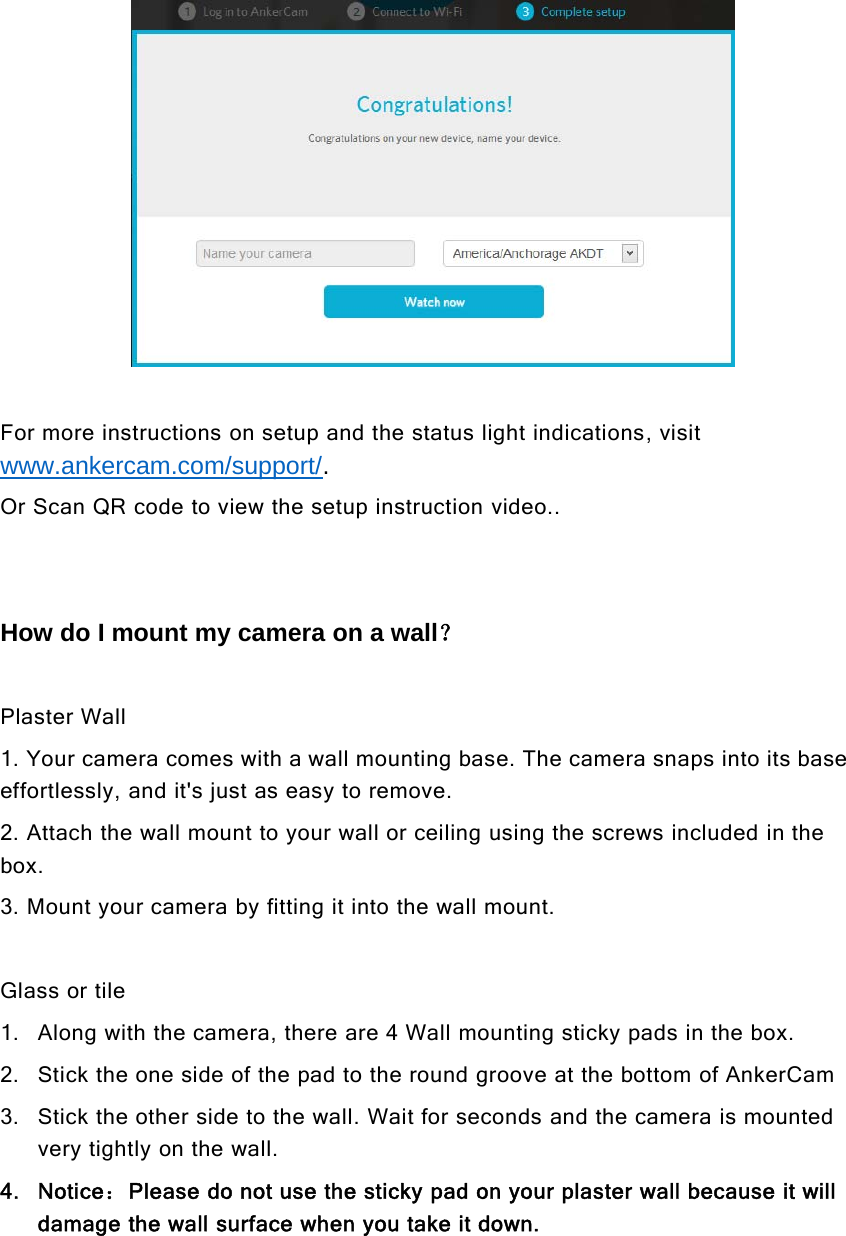 For more instructions on setup and the status light indications, visitwww.ankercam.com/support/.Or Scan QR code to view the setup instruction video..How do I mount my camera on a wall？Plaster Wall1. Your camera comes with a wall mounting base. The camera snaps into its baseeffortlessly, and it&apos;s just as easy to remove.2. Attach the wall mount to your wall or ceiling using the screws included in thebox.3. Mount your camera by fitting it into the wall mount.Glass or tile1. Along with the camera, there are 4 Wall mounting sticky pads in the box.2. SticktheonesideofthepadtotheroundgrooveatthebottomofAnkerCam3. Stick the other side to the wall. Wait for seconds and the camera is mountedvery tightly on the wall.4. Notice：Please do not use the sticky pad on your plaster wall because it willdamage the wall surface when you take it down.