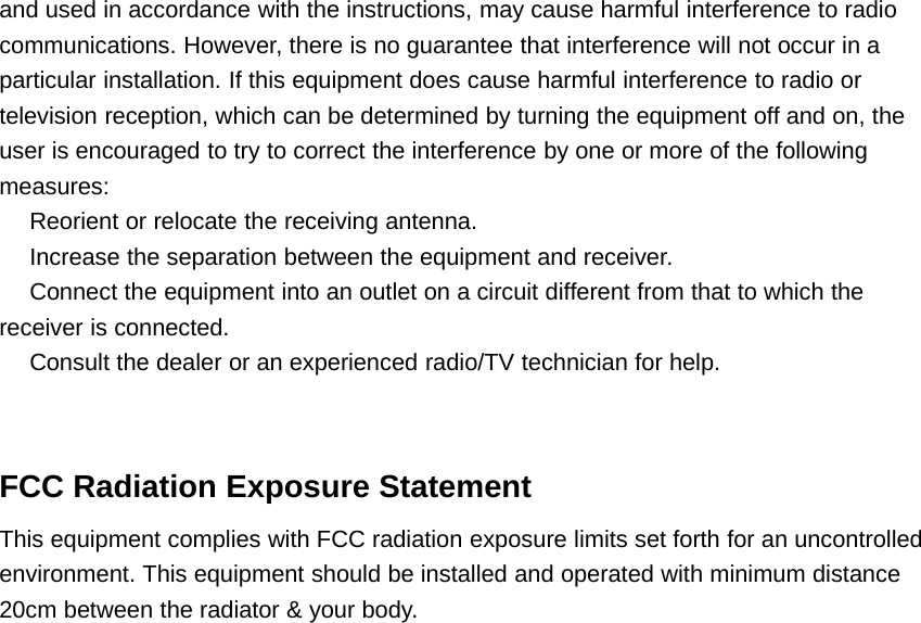 and used in accordance with the instructions, may cause harmful interference to radiocommunications. However, there is no guarantee that interference will not occur in aparticular installation. If this equipment does cause harmful interference to radio ortelevision reception, which can be determined by turning the equipment off and on, theuser is encouraged to try to correct the interference by one or more of the followingmeasures:　Reorient or relocate the receiving antenna.　Increase the separation between the equipment and receiver.　Connect the equipment into an outlet on a circuit different from that to which thereceiver is connected.　Consult the dealer or an experienced radio/TV technician for help.FCC Radiation Exposure StatementThis equipment complies with FCC radiation exposure limits set forth for an uncontrolledenvironment. This equipment should be installed and operated with minimum distance20cm between the radiator &amp; your body.