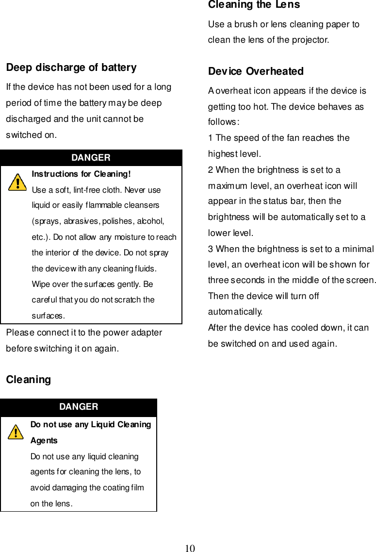  10     Deep discharge of battery If the device has not been used for a long period of time the battery may be deep discharged and the unit cannot be switched on. Please connect it to the power adapter before switching it on again.  Cleaning  Cleaning the Lens Use a brush or lens cleaning paper to clean the lens of the projector.  Device Overheated A overheat icon appears if the device is getting too hot. The device behaves as follows: 1 The speed of the fan reaches the highest level. 2 When the brightness is set to a maximum level, an overheat icon will appear in the status bar, then the brightness will be automatically set to a lower level. 3 When the brightness is set to a minimal level, an overheat icon will be shown for three seconds in the middle of the screen. Then the device will turn off automatically. After the device has cooled down, it can be switched on and used again.             DANGER  Instructions for Cleaning! Use a soft, lint-free cloth. Never use liquid or easily flammable cleansers (sprays, abrasives, polishes, alcohol, etc.). Do not allow any moisture to reach the interior of the device. Do not spray the device w ith any cleaning fluids. Wipe over the surfaces gently. Be careful that you do not scratch the surfaces. DANGER  Do not use any Liquid Cleaning Agents Do not use any liquid cleaning agents for cleaning the lens, to avoid damaging the coating film on the lens. 