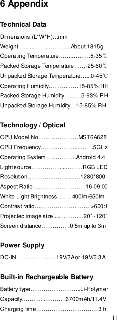  11    6 Appendix Technical Data Dimensions (L*W*H)…mm Weight……………………….About 1815g Operating Temperature…….……….5-35℃ Packed Storage Temperature……-25-60℃ Unpacked Storage Temperature…...0-45℃ Operating Humidity……….……15-85% RH Packed Storage Humidity…..…..5-93% RH Unpacked Storage Humidity…15-85% RH  Technology / Optical CPU Model No.….…..…………MST6A628 CPU Frequency………………...…. 1.5GHz Operating System…………….Android 4.4 Light source……………....………RGB LED  Resolution………….……...….…1280*800 Aspect Ratio……………………… 16:09:00 White Light Brightness……. 400lm/650lm Contrast ratio………………….……. &gt;600:1 Projected image size........…….…20”~120” Screen distance……………0.5m up to 3m  Power Supply DC-IN…………………19V/3A or 19V/6.3A  Built-in Rechargeable Battery Battery type…………….………..Li-Polymer Capacity………....………..6700mAh/11.4V Charging time……………………………3 h 