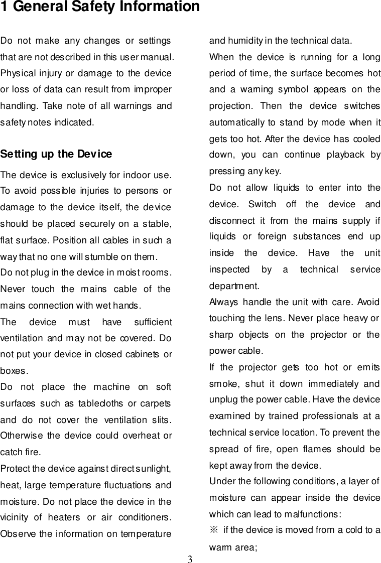  3 1 General Safety Information Do  not  make  any  changes  or  settings that are not described in this user manual. Physical injury or  damage  to the device or loss of data can result from improper handling. Take  note of all warnings and safety notes indicated.  Setting up the Device The device is exclusively for indoor use. To avoid possible  injuries  to persons  or damage  to the  device  itself, the device should  be placed  securely on a  stable, flat surface. Position all cables in such a way that no one will stumble on them. Do not plug in the device in moist rooms. Never  touch  the  mains  cable  of  the mains connection with wet hands. The  device  must  have  sufficient ventilation and may not be covered. Do not put your device in closed cabinets  or boxes. Do  not  place  the  machine  on  soft surfaces such as  tablecloths  or carpets and  do  not  cover  the  ventilation  slits. Otherwise  the device could overheat or catch fire. Protect the device against direct sunlight, heat, large temperature fluctuations and moisture. Do not place the device in the vicinity  of  heaters  or  air  conditioners. Observe the information on temperature and humidity in the technical data. When  the  device  is  running  for  a  long period of time, the surface becomes hot and  a  warning  symbol  appears  on  the projection.  Then  the  device  switches automatically to  stand  by mode when it gets too hot. After the device has cooled down,  you  can  continue  playback  by pressing any key. Do  not  allow  liquids  to  enter  into  the device.  Switch  off  the  device  and disconnect  it  from  the  mains  supply  if liquids  or  foreign  substances  end  up inside  the  device.  Have  the  unit inspected  by  a  technical  service department. Always  handle  the unit with  care. Avoid touching the lens. Never place heavy or sharp  objects  on  the  projector  or  the power cable. If  the  projector  gets  too  hot  or  emits smoke,  shut  it  down  immediately  and unplug the power cable. Have the device examined by  trained professionals  at a technical service location. To prevent the spread  of  fire,  open  flames  should  be kept away from the device. Under the following conditions, a layer of moisture  can  appear  inside  the  device which can lead to malfunctions: ※  if the device is moved from a cold to a warm area; 