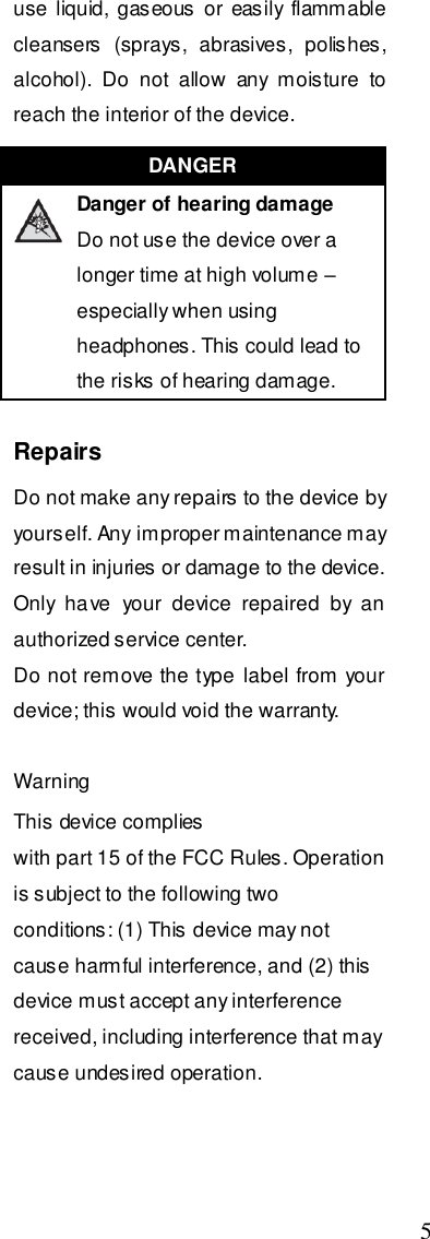  5 use  liquid, gaseous or  easily flammable cleansers  (sprays,  abrasives,  polishes, alcohol).  Do  not  allow  any  moisture  to reach the interior of the device.  Repairs Do not make any repairs to the device by yourself. Any improper maintenance may result in injuries or damage to the device. Only  have  your  device  repaired  by  an authorized service center. Do not remove the type label from your device; this would void the warranty.  Warning This device complies   with part 15 of the FCC Rules. Operation is subject to the following two   conditions: (1) This device may not cause harmful interference, and (2) this   device must accept any interference received, including interference that may   cause undesired operation.                                      DANGER   Danger of hearing damage Do not use the device over a longer time at high volume – especially when using headphones. This could lead to the risks of hearing damage. 