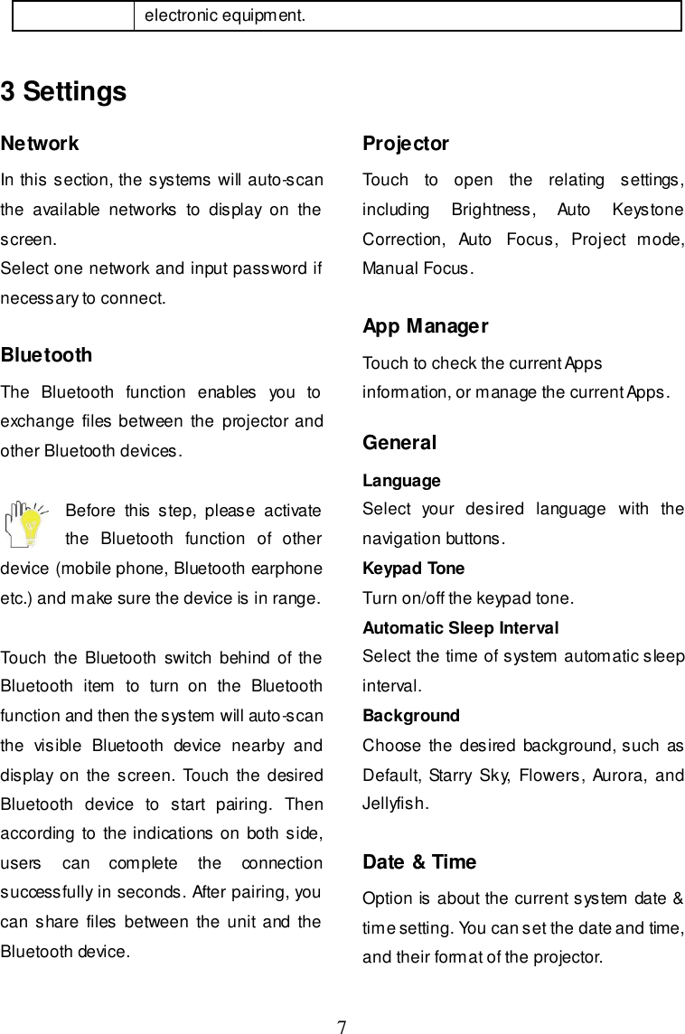  7 electronic equipment. 3 Settings Network In this section, the systems will auto-scan the  available  networks  to  display  on  the screen. Select one network and input password if necessary to connect.  Bluetooth The  Bluetooth  function  enables  you  to exchange files between  the  projector and other Bluetooth devices.  Before  this  step,  please  activate the  Bluetooth  function  of  other device (mobile phone, Bluetooth earphone etc.) and make sure the device is in range.  Touch the  Bluetooth  switch  behind  of the Bluetooth  item  to  turn  on  the  Bluetooth function and then the system will auto-scan the  visible  Bluetooth  device  nearby  and display  on the  screen.  Touch the  desired Bluetooth  device  to  start  pairing.  Then according  to the indications on both side, users  can  complete  the  connection successfully in seconds. After pairing, you can  share files  between the  unit and  the Bluetooth device.  Projector Touch  to  open  the  relating  settings, including  Brightness,  Auto  Keystone Correction,  Auto  Focus,  Project  mode, Manual Focus.  App Manager Touch to check the current Apps information, or manage the current Apps.  General Language Select  your  desired  language  with  the navigation buttons. Keypad Tone Turn on/off the keypad tone. Automatic Sleep Interval Select the time of system automatic sleep interval. Background Choose  the desired background, such as Default, Starry Sky,  Flowers, Aurora,  and Jellyfish.  Date &amp; Time Option is about the current system date &amp; time setting. You can set the date and time, and their format of the projector.  