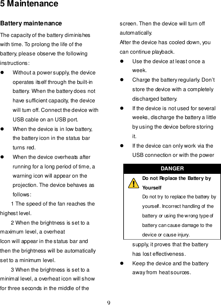  9    5 Maintenance Battery maintenance The capacity of the battery diminishes with time. To prolong the life of the battery, please observe the following instructions:   Without a power supply, the device operates itself through the built-in battery. When the battery does not have sufficient capacity, the device will turn off. Connect the device with USB cable on an USB port.   When the device is in low battery, the battery icon in the status bar turns red.   When the device overheats after running for a long period of time, a warning icon will appear on the projection. The device behaves as follows:     1 The speed of the fan reaches the highest level.     2 When the brightness is set to a maximum level, a overheat Icon will appear in the status bar and then the brightness will be automatically set to a minimum level.     3 When the brightness is set to a minimal level, a overheat icon will show for three seconds in the middle of the screen. Then the device will turn off automatically. After the device has cooled down, you can continue playback.   Use the device at least once a week.   Charge the battery regularly. Don’t store the device with a completely discharged battery.   If the device is not used for several weeks, discharge the battery a little by using the device before storing it.   If the device can only work via the USB connection or with the power supply, it proves that the battery has lost effectiveness.   Keep the device and the battery away from heat sources.   DANGER  Do not Replace the Battery by Yourself Do not try to replace the battery by yourself. Incorrect handling of the battery or using the wrong type of battery can cause damage to the device or cause injury. 