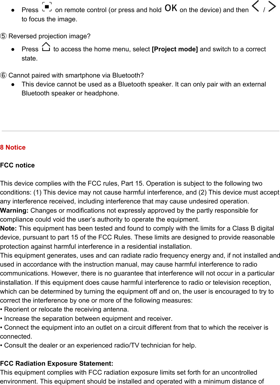 ● Press   on remote control (or press and hold   on the device) and then   /  to focus the image.  ⑤ Reversed projection image? ● Press   to access the home menu, select [Project mode] and switch to a correct state.   ⑥ Cannot paired with smartphone via Bluetooth? ● This device cannot be used as a Bluetooth speaker. It can only pair with an external Bluetooth speaker or headphone.      8 Notice  FCC notice  This device complies with the FCC rules, Part 15. Operation is subject to the following two conditions: (1) This device may not cause harmful interference, and (2) This device must accept any interference received, including interference that may cause undesired operation. Warning: Changes or modifications not expressly approved by the partly responsible for compliance could void the user’s authority to operate the equipment.  Note: This equipment has been tested and found to comply with the limits for a Class B digital device, pursuant to part 15 of the FCC Rules. These limits are designed to provide reasonable protection against harmful interference in a residential installation.  This equipment generates, uses and can radiate radio frequency energy and, if not installed and used in accordance with the instruction manual, may cause harmful interference to radio communications. However, there is no guarantee that interference will not occur in a particular installation. If this equipment does cause harmful interference to radio or television reception, which can be determined by turning the equipment off and on, the user is encouraged to try to correct the interference by one or more of the following measures: • Reorient or relocate the receiving antenna. • Increase the separation between equipment and receiver. • Connect the equipment into an outlet on a circuit different from that to which the receiver is connected.  • Consult the dealer or an experienced radio/TV technician for help.  FCC Radiation Exposure Statement: This equipment complies with FCC radiation exposure limits set forth for an uncontrolled environment. This equipment should be installed and operated with a minimum distance of 
