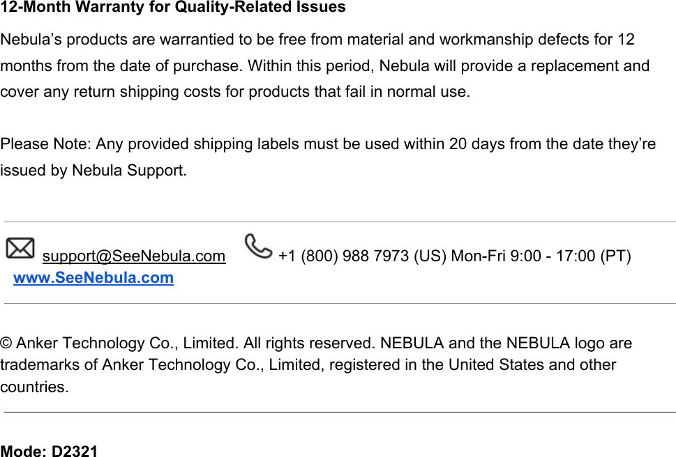 12-Month Warranty for Quality-Related Issues Nebula’s products are warrantied to be free from material and workmanship defects for 12 months from the date of purchase. Within this period, Nebula will provide a replacement and cover any return shipping costs for products that fail in normal use.   Please Note: Any provided shipping labels must be used within 20 days from the date they’re issued by Nebula Support.   support@SeeNebula.com   +1 (800) 988 7973 (US) Mon-Fri 9:00 - 17:00 (PT)    www.SeeNebula.com    © Anker Technology Co., Limited. All rights reserved. NEBULA and the NEBULA logo are trademarks of Anker Technology Co., Limited, registered in the United States and other countries.    Mode: D2321 