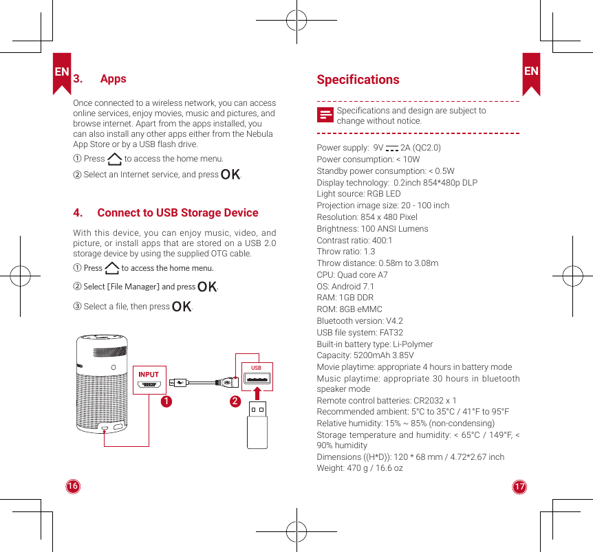 EN EN16 173.   AppsOnce connected to a wireless network, you can access online services, enjoy movies, music and pictures, and browse internet. Apart from the apps installed, you can also install any other apps either from the Nebula App Store or by a USB flash drive.①Press   to access the home menu.② Select an Internet service, and press  .4.  Connect to USB Storage DeviceWith this device, you can enjoy music, video, and picture, or install apps that are stored on a USB 2.0 storage device by using the supplied OTG cable. ①Press   to access the home menu.② Select [File Manager] and press  .③Select a file, then press  .USB21Specifications Specifications and design are subject to change without notice.Power supply:  9V   2A (QC2.0)Power consumption: &lt; 10WStandby power consumption: &lt; 0.5WDisplay technology:  0.2inch 854*480p DLPLight source: RGB LEDProjection image size: 20 - 100 inchResolution: 854 x 480 PixelBrightness: 100 ANSI LumensContrast ratio: 400:1Throw ratio: 1.3Throw distance: 0.58m to 3.08mCPU: Quad core A7OS: Android 7.1RAM: 1GB DDRROM: 8GB eMMCBluetooth version: V4.2USB file system: FAT32Built-in battery type: Li-PolymerCapacity: 5200mAh 3.85VMovie playtime: appropriate 4 hours in battery modeMusic playtime: appropriate 30 hours in bluetooth speaker modeRemote control batteries: CR2032 x 1Recommended ambient: 5°C to 35°C / 41°F to 95°FRelative humidity: 15% ~ 85% (non-condensing)Storage temperature and humidity: &lt; 65°C / 149°F, &lt; 90% humidityDimensions ((H*D)): 120 * 68 mm / 4.72*2.67 inchWeight: 470 g / 16.6 oz
