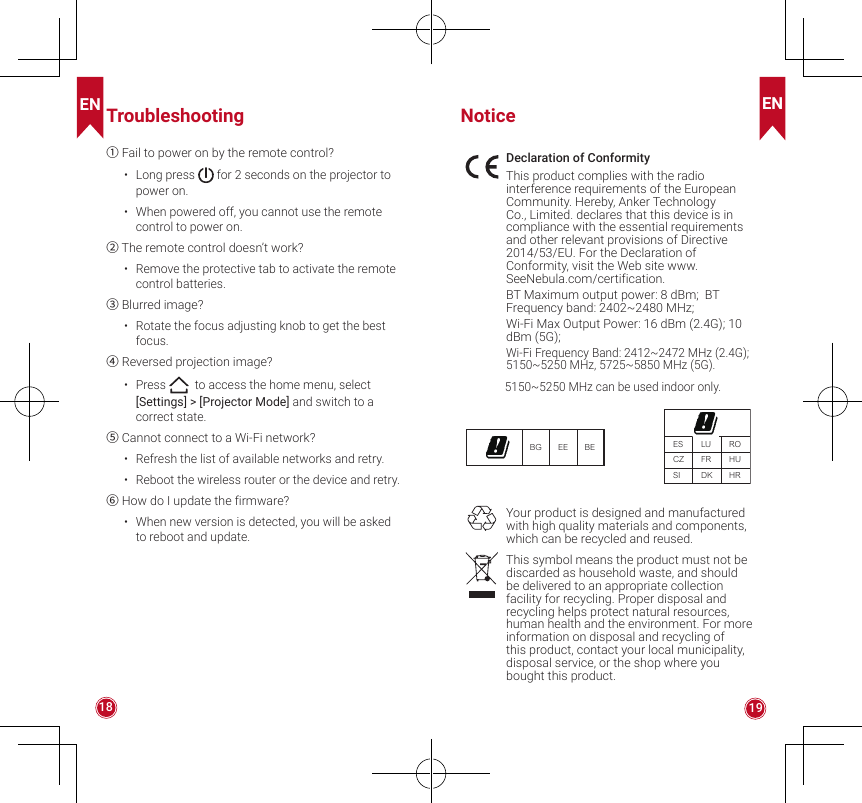 EN EN18 19Troubleshooting① Fail to power on by the remote control?•  Long press   for 2 seconds on the projector to power on.•  When powered off, you cannot use the remote control to power on.② The remote control doesn’t work?•  Remove the protective tab to activate the remote control batteries.③ Blurred image?•  Rotate the focus adjusting knob to get the best focus.④ Reversed projection image?•  Press   to access the home menu, select [Settings] &gt; [Projector Mode] and switch to a correct state. ⑤ Cannot connect to a Wi-Fi network?•  Refresh the list of available networks and retry.•  Reboot the wireless router or the device and retry.⑥ How do I update the firmware?•  When new version is detected, you will be asked to reboot and update.NoticeDeclaration of ConformityThis product complies with the radio interference requirements of the European Community. Hereby, Anker Technology Co., Limited. declares that this device is in compliance with the essential requirements and other relevant provisions of Directive 2014/53/EU. For the Declaration of Conformity, visit the Web site www.SeeNebula.com/certification.BT Maximum output power: 8 dBm;  BT Frequency band: 2402~2480 MHz;  Wi-Fi Max Output Power: 16 dBm (2.4G); 10 dBm (5G); Wi-Fi Frequency Band: 2412~2472 MHz (2.4G); 5150~5250 MHz, 5725~5850 MHz (5G).5150~5250 MHz can be used indoor only.BG EE BE ESCZSILUFRDKROHUHRYour product is designed and manufactured with high quality materials and components, which can be recycled and reused.This symbol means the product must not be discarded as household waste, and should be delivered to an appropriate collection facility for recycling. Proper disposal and recycling helps protect natural resources, human health and the environment. For more information on disposal and recycling of this product, contact your local municipality, disposal service, or the shop where you bought this product.