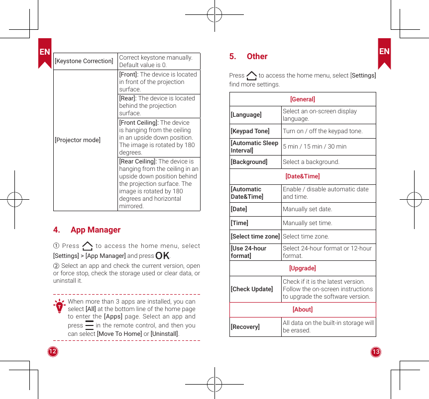 EN EN12 13[Keystone Correction]Correct keystone manually. Default value is 0.[Projector mode][Front]: The device is located in front of the projection surface.[Rear]: The device is located behind the projection surface.[Front Ceiling]: The device is hanging from the ceiling in an upside down position. The image is rotated by 180 degrees.[Rear Ceiling]: The device is hanging from the ceiling in an upside down position behind the projection surface. The image is rotated by 180 degrees and horizontal mirrored.4.  App Manager① Press   to access the home menu, select [Settings] &gt; [App Manager] and press  .② Select an app and check the current version, open or force stop, check the storage used or clear data, or uninstall it.T When more than 3 apps are installed, you can select [All] at the bottom line of the home page to enter the [Apps] page. Select an app and press   in the remote control, and then you can select [Move To Home] or [Uninstall].5.  OtherPress   to access the home menu, select [Settings] find more settings.[General][Language] Select an on-screen display language.[Keypad Tone] Turn on / off the keypad tone.[Automatic Sleep Interval] 5 min / 15 min / 30 min[Background] Select a background.[Date&amp;Time][Automatic Date&amp;Time]Enable / disable automatic date and time.[Date]  Manually set date.[Time] Manually set time.[Select time zone] Select time zone.[Use 24-hour format]Select 24-hour format or 12-hour format.[Upgrade][Check Update]Check if it is the latest version. Follow the on-screen instructions to upgrade the software version.[About][Recovery] All data on the built-in storage will be erased.