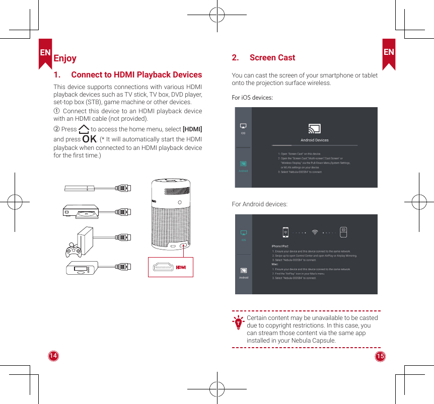 EN EN14 15Enjoy1.  Connect to HDMI Playback DevicesThis device supports connections with various HDMI playback devices such as TV stick, TV box, DVD player, set-top box (STB), game machine or other devices. ①Connect this device to an HDMI playback device with an HDMI cable (not provided).②Press  to access the home menu, select [HDMI] and press  . (* It will automatically start the HDMI playback when connected to an HDMI playback device for the first time.)HDMI2.  Screen CastYou can cast the screen of your smartphone or tablet onto the projection surface wireless. For iOS devices:For Android devices:   T Certain content may be unavailable to be casted due to copyright restrictions. In this case, you can stream those content via the same app installed in your Nebula Capsule.
